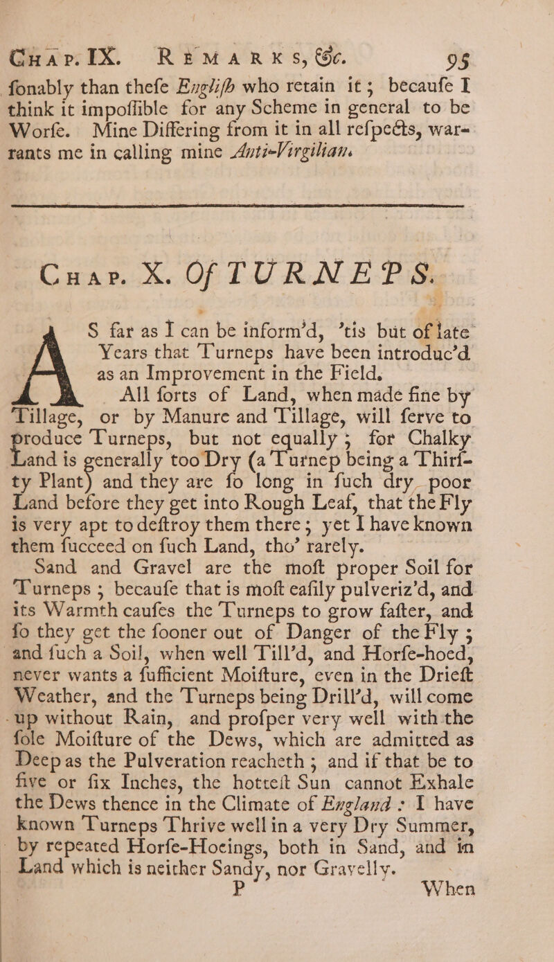 fonably than thefe Englifh who retain it; becaufe I think it impoffible for any Scheme in general to be Worfe. Mine Differing from it in all refpeéts, war- rants me in calling mine Avti-Virgilian. Cuar. X. OFTURNEPS. S far as I can be inform’d, ’tis but of late Years that Turneps have been introduc’d as an Improvement in the Field. ! _ All forts of Land, when made fine by Tillage, or by Manure and Tillage, will ferve to alg Turneps, but not equally; for Chalky and is generally too Dry (a Turnep being a Thirf- ty Plant) and they are fo long in fuch dry poor Land before they get into Rough Leaf, that the Fly is very apt todeftroy them there; yet I have known them fucceed on fuch Land, tho’ rarely. Sand and Gravel are the moft proper Soil for Turneps ; becaufe that is moft eafily pulveriz’d, and its Warmth caufes the Turneps to grow fafter, and fo they get the fooner out of Danger of the Fly ; and fuch a Soil, when well Till’d, and Horfe-hoed, never wants a fufficient Moifture, even in the Drieft Weather, and the Turneps being Drill’d, will come -up without Rain, and profper very well with the fole Moifture of the Dews, which are admitted as Deep as the Pulveration reacheth ; and if that be to five or fix Inches, the hotteit Sun cannot Exhale the Dews thence in the Climate of Exgland : I have Known Turneps Thrive wellina very Dry Summer, - by repeated Horfe-Hocings, both in Sand, and in _ Land which is neither Sandy, nor Gravelly. ? | P When