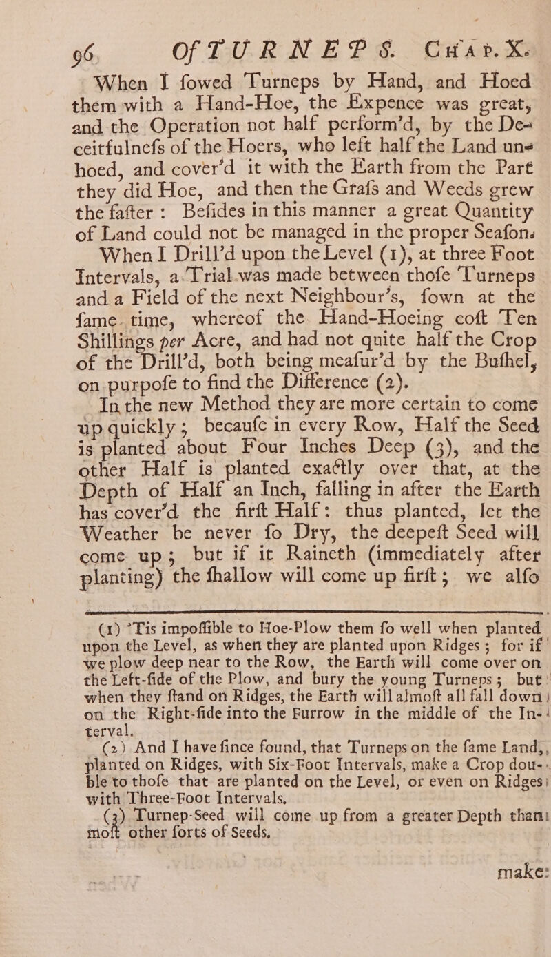 When J fowed Turneps by Hand, and Hoed them with a Hand-Hoe, the Expence was great, and the Operation not half perform’d, by the De- ceitfulnefs of the Hoers, who left half the Land un- hoed, and cover’d it with the Earth from the Part they did Hoe, and then the Grafs and Weeds grew the fafter: Befides inthis manner a great Quantity of Land could not be managed in the proper Seafons When I Drill’d upon the Level (1), at three Foot Intervals, a.Trial.was made between thofe Turneps and a Field of the next Neighbour’s, fown at the fame. time, whereof the. Hand-Hoeing coft Ten Shillings per Acre, and had not quite half the Crop of the Drill’d, both being meafur’d by the Buthel, on purpofe to find the Difference (2). Inthe new Method they are more certain to come up quickly; becaufe in every Row, Half the Seed is planted about Four Inches Deep (3), and the other Half is planted exa¢tly over that, at the Depth of Half an Inch, falling in after the Earth has cover’d the firft Half: thus planted, let the Weather be never fo Dry, the deepeft Seed will come up; but if it Raineth (immediately after planting) the shallow will come up firft; we alfo (1) °Tis impoffible to Hoe-Plow them fo well when planted upon the Level, as when they are planted upon Ridges ; for if’ we plow deep near to the Row, the Earth will come over on the Left-fide of the Plow, and bury the young Turneps; but’ when they ftand on Ridges, the Earth will almoft all fall down) on Ss Right-fide into the Furrow in the middle of the In-' terval. (2) And I have fince found, that Turneps on the fame Land,, planted on Ridges, with Six-Foot Intervals, make a Crop dou-» ble to thofe that are planted on the Level, or even on Ridges: with Three-Foot Intervals, (3) Turnep-Seed will come up from a greater Depth than moft other forts of Seeds, make: