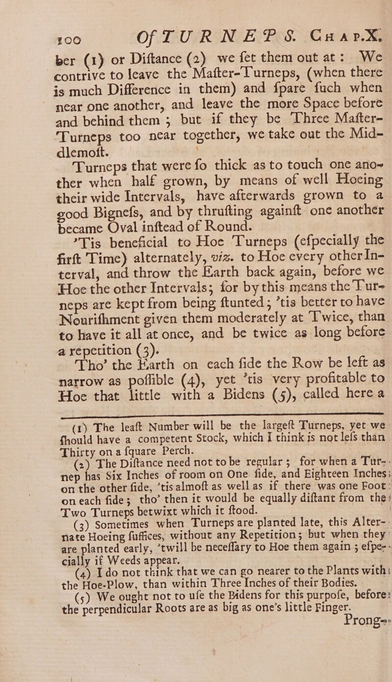 ber (1) or Diftance (2) we fet them out at: We contrive to leave the Mafter-Turneps, (when there is much Difference in them) and fpare fuch when near one another, and leave the more Space before and behind them ; but if they be Three Mafter- Turneps too near together, we take out the Mid- dlemott. | Turneps that were fo thick as to touch one ano- ther when half grown, by means of well Hocing their wide Intervals, have afterwards grown to a good Bignefs, and by thrufting againft one another became Oval inftead of Round. Tis beneficial to Hoe Turneps (cfpecially the firft Time) alternately, viz. to Hoe every otherIn- terval, and throw the Earth back again, before we Hoe the other Intervals; for by this means the Tur- neps are kept from being ftunted ; ’tis better to have Nourifhment given them moderately at Twice, than to have it all at once, and be twice as long before a repetition (3). Tho’ the Earth on each fide the Row be left as narrow as poffible (4), yet *tis very profitable to Hoe that little with a Bidens (5), called here a en (1) The leaft Number will be the largeft Turneps, yet we fhould have a competent Stock, which I think is not lefs than Thirty on a fquare Perch. , . (2) The Diftance need not tobe regular; for when a Tur-: nep has Six Inches of room on One fide, and Eighteen Inches; on the other fide, ’tisalmoft as well as if there was one Foot: on each fide; tho’ then it would be equally diftant from the! Two Turneps betwixt which it ftood. See | (3) Sometimes when Turneps are planted late, this Alter-. nate Hoeing fuffices, without any Repetition; but when they are planted early, ‘twill be neceflary to Hoe them again ; efpe-- cially if Weeds appear. (4) Ido not think that we can go nearer to the Plants with: the Hoe-Plow, than within Three Inches of their Bodies. . (5) We ought not to ufe the Bidens for this purpofe, before: the perpendicular Roots are as big as one’s little Finger. Prong=:
