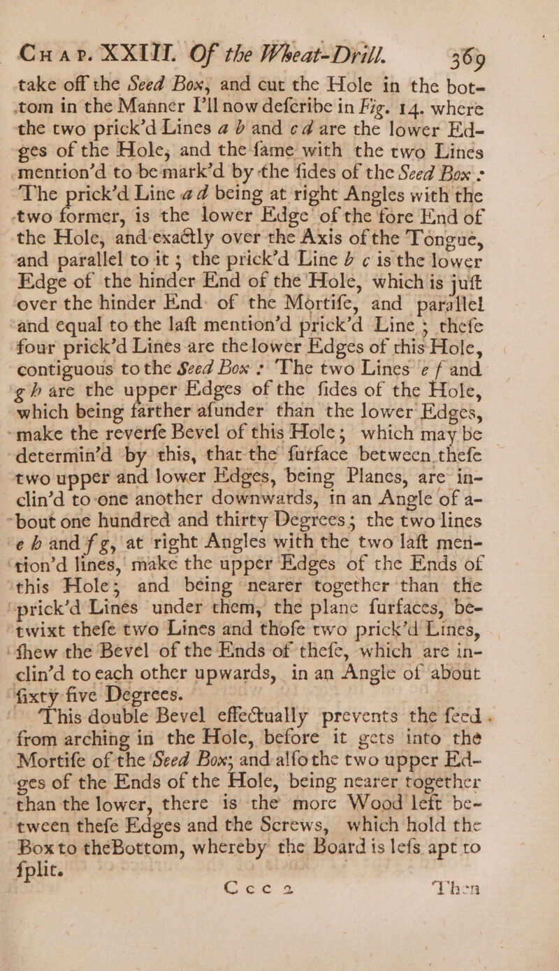 take off the Seed Box, and cut the Hole in the bot- tom in the Manner I'll now deferibe in Fig. 14. where the two prick’d Lines a 0 and ¢d are the lower Ed- ges of the Hole, and the fame with the two Lines -mention’d to be mark’d by the fides of the Seed Box : The prick’d Line ad being at right Angles with the two former, is the lower Edge’ of the fore End of the Hole, and-exactly over the Axis of the Tongue, and parallel to it 3 the prick’d Line 4 ¢ is the lower Eidge of the hinder End of the Hole, which is juft over the hinder End: of the Mortife, and parallel ‘and equal to the laft mention’d prick’d Line ; thefe four prick’d Lines are thelower Edges of this Hole, contiguous tothe Seed Box : ‘The two Lines ‘e f and gh are the upper Edges of the fides of the Hole, which being farther afunder than the lower Edges, ~make the reverfe Bevel of this Hole; which may be -determin’d by this, thar-the furface between thefe two upper and lower Edges, being Planes, are in- clin’d to-one another downwards, tn an Angle of a- bout one hundred and thirty Degrees; the two lines -ehandfg, at right Angles with the two laft men- ‘tion’d lines, make the upper EXdges of the Ends of ‘this Hole; and being nearer together ‘than the ‘prick’d Lines under them, the plane furfaces, be- “twixt thefeé two Lines and thofe two prick’d Lines, thew the Bevel of the Ends of thefe, which are in- clin’d to each other upwards, in an Angle of about fixty five Degrees. We - This double Bevel effectually prevents the feed . from arching in the Hole, before it gets into the Mortife of the Seed Box; and alfothe two upper Ed- ges of the Ends of the Hole, being nearer together than the lower, there is the more Wood left be- tween thefe Edges and the Screws, which hold the Box to theBottom, whereby the Board is lefs apt to Lec 2 Vhen