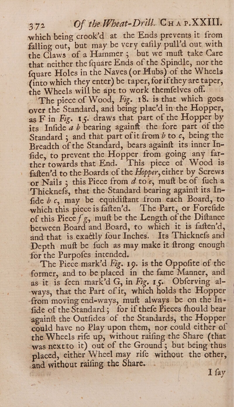 which being crook’d at the Ends prevents it from falling out, but may be very eafily pull’d out with the Claws of a Hammer 5 but we muft take Care that neither the fquare Ends of the Spindle, nor the {quare Holes in the Naves (or Hubs) of the Wheels (into which they enter) be taper, forifthey are taper, the Wheels will be apt to work themfelves off. “The piece of Wood, Fig. 18. is that which goes over the Standard, and being plac’d inthe Hopper, as F in Fig. 15. draws that part of rhe Hopper by its Infide 2 } bearing againft the fore part of the Standard ; and that part of it from} to c, being the Breadth of the Standard, bears againft its inner In- fide, to prevent the Hopper from going any far- ther towards that End. ‘This piece of Wood is - faften’d to the Boards of the Hopper, either by Screws -or Nails ; this Piece from d toe, muft be of fuch a Thicknefs, that the Standard bearing againtt its In- fide bc, may be equidiftant from each Board, ‘to which this piece is faften’d. ‘The Part, or Forefide of this Piece fz, muft be the Length of the Diftance between Board and Board, to which it 1s faften’d, and that is exactly four Inches. Its ‘TVhicknefs and Depth muft be fuch as may make it ftrong enough for the Purpofes intended. | The Piece mark’d Fig. 19. is the Oppofite of the former, and to be placed in the fame Manner, and as it is feen mark’d G, in Fig. 15.. Obferving al- -ways, that the Part of ir, which holds the Hopper -from moving end=ways, muft always be on the In- fide of the Standard; for if thefe Pieces fhould bear againft the Outlides of the Standards, the Hopper could have no Play upon them, nor could either of the Wheels rife up, without raifing the Share (that was nextto it) out of the Ground; but being thus placed, either Wheel may rife without the other, ‘and without raifing the Share. . ! te | I fay