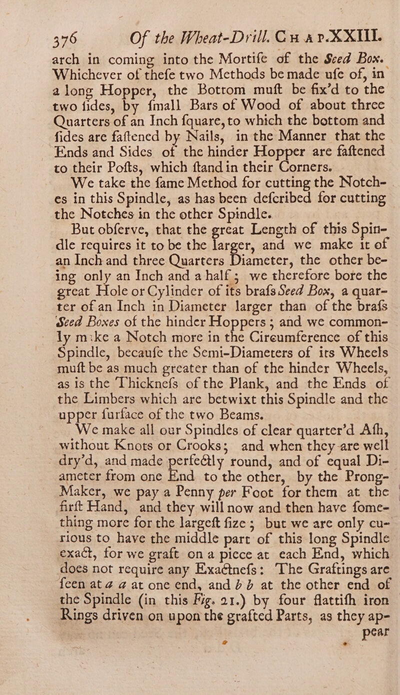 arch in coming into the Mortife of the Seed Box. Whichever of thefe two Methods be made ufe of, in along Hopper, the Botrom muft be fix’d to the two fides, by {mall Bars of Wood of about three Quarters of an Inch fquare, to which the bottom and fides are faftened by Nails, in the Manner that the Ends and Sides of the hinder Hopper are faftened to their Pofts, which ftandin their Corners. We take the fame Method for cutting the Notch- . es in this Spindle, as has been defcribed for cutting the Notches in the other Spindle. bah ; But obferve, that the great Length of this Spin- dle requires it to be the Jarger, and we make it of an Inch and three Quarters Diameter, the other be- ing only an Inch and a half; we therefore bore the grcat Hole or Cylinder of its brafs Seed Box, a quar- ter of an Inch in Diameter larger than of the brafs Seed Boxes of the hinder Hoppers ; and we common- ly mike a Notch more in the Cireumference of this Spindle, becaufe the Semi-Diameters of its Wheels muft be as much greater than of the hinder Wheels, as is the ‘Vhicknefs of the Plank, and the Ends of the Limbers which are betwixt this Spindle and the upper furface of the two Beams. We make all our Spindles of clear quarter’d Ath, without Knots or Crooks; and when they-are well dry’d, and made perfe@tly round, and of equal Di- ameter from one End to the other, by the Prong- Maker, we pay a Penny per Foot for them at the | firft Hand, and they will now and then have fome- thing more for the largeft fize; but we are only cu- rious to have the middle part of this long Spindle exact, for we graft ona piece at each End, which does not require any Exxaétnefs: The Graftings are feen at @ at one end, and bd at the other end of the Spindle (in this fig. 21.) by four flattith iron Rings driven on upon the grafted Parts, as they ap- J pear all :
