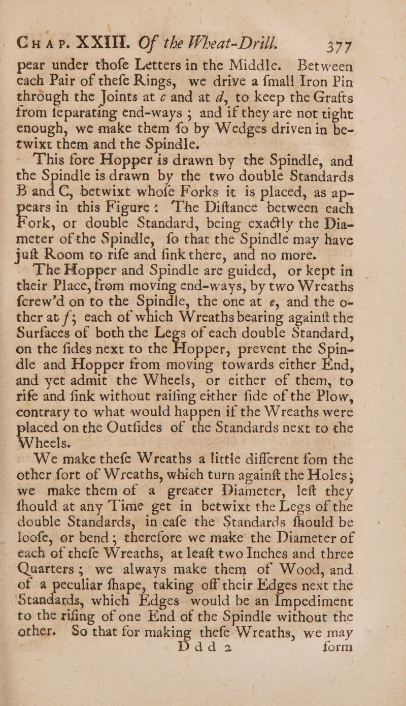 | Gwar. XXUL Of the Wheat-Dril. 4797 pear under thofe Letters in the Middle. Between each Pair of thefe Rings, we drive a fmall Iron Pin through the Joints at ¢ and at d, to keep the Grafts from {eparating end-ways ; and if they are not tight enough, we make them fo by Wedges driven in be-, twixt them andthe Spindle. = _ This fore Hopper is drawn by the Spindle, and the Spindle is drawn by the two double Standards B and C, betwixt whofe Forks it is placed, as ap- aR in this Figure: ‘The Diftance between each ork, or double Standard, being exadtly the Dia- meter of the Spindle, fo that the Spindle may have jut Room to rife and fink there, and no more. ‘The Hopper and Spindle are guided, or kept in | their Place, from moving end-ways, by two Wreaths {crew’d on to the Spindle, the one at e, and the o- ther at f; each of which Wreaths bearing againft the Surfaces of both the Legs of each double Standard, on the fides next to the Hopper, prevent the Spin- dle and Hopper from moving towards either End, and yet admit the Wheels, or either of them, to rife and fink without railing either fide of the Plow, contrary to what would happen if the Wreaths were placed on the Outfides of the Standards next to the Wheels. | , We make thefe Wreaths a little different fom the other fort of Wreaths, which turn againft the Holes; we make them of a greater Diameter, left they thould at any Time get in betwixt the Legs of the double Standards, in cafe the Standards fhould be loofe, er bend; therefore we make the Diameter of each of thefe Wreaths, at leaft two Inches and three Quarters; we always make them of Wood, and of a peculiar fhape, taking off thcir Edges next the ‘Standards, which Edges would be an Impediment to the rifing of one End of the Spindle without the other. So that for making thefe Wreaths, we may Ddd2 form