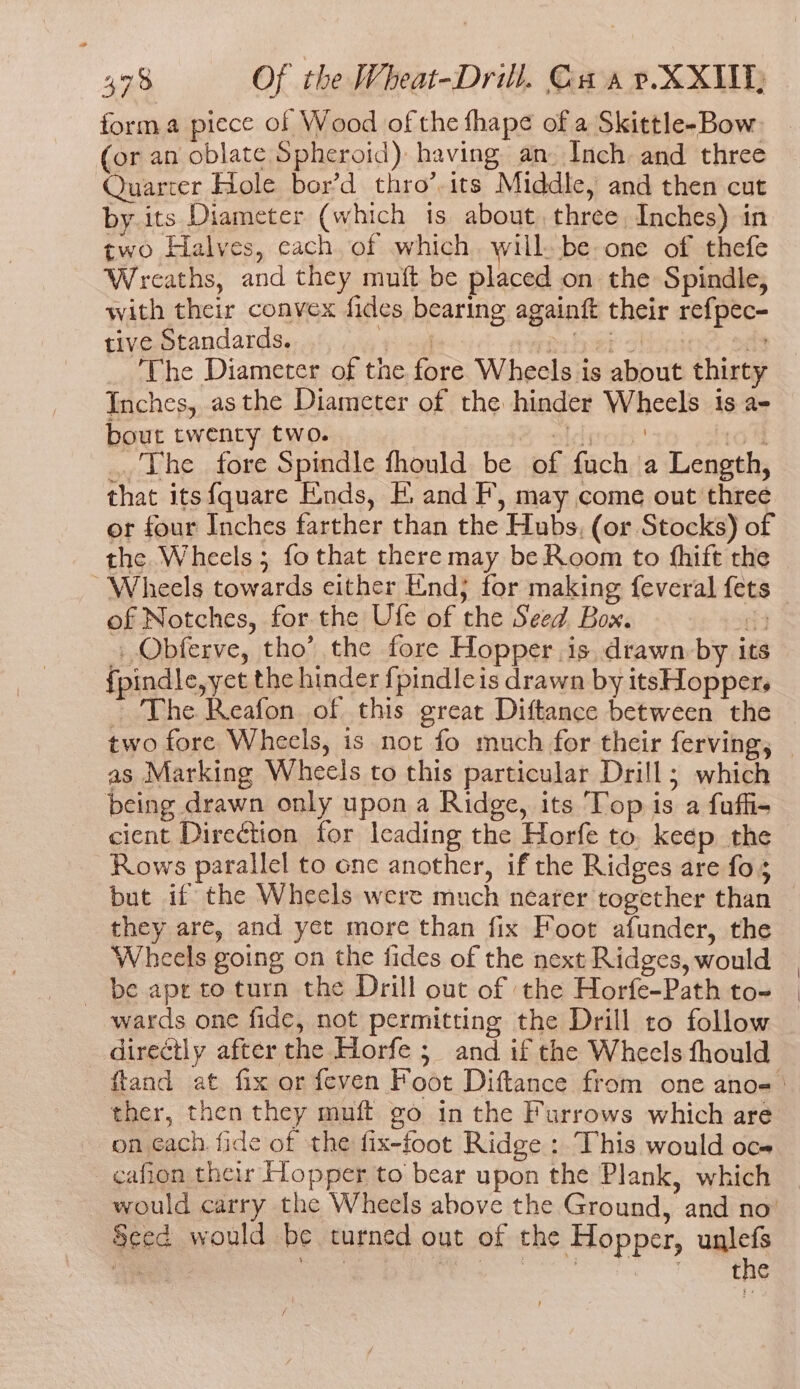 forma piece of Wood of the fhape of a Skittle-Bow (or an oblate Spheroid) having an. Inch and three Quarcer Hole bor’d thro’.its Middle, and then cut by its Diameter (which is about. three Inches) in two Halves, cach of which. will. be one of thefe Wreaths, and they muft be placed on the Spindle, with their convex fides bearing againft their refpec- tive Standards. rer my Seer ahi 44 The Diameter of the fore Wheels is about thirty Inches, asthe Diameter of the hinder Wheels is a- bout twenty two. Boatdgob iol ..'The fore Spindle fhould be of fuch a Length, that its{quare Ends, FE. and F, may come out three or four Inches farther than the Hubs, (or Stocks) of the Wheels; fo that there may be Room to fhift the “Wheels towards either End; for making feveral fets of Notches, for the Ufe of the Seed. Box. 4 _ Obferve, tho’ the fore Hopper is drawn by its fpindle,yet the hinder f{pindleis drawn by itsHopper. as Marking Wheels to this particular Drill; which being drawn only upon a Ridge, its Top is a fuffi- cient Direction for Icading the Horfe to, keep the Rows parallel to one another, if the Ridges are fo; but if the Wheels were much nearer together than they are, and yet more than fix Foot afunder, the Wheels going on the fides of the next Ridges, would - be ape to turn the Drill out of the Horfe-Path to- wards one fide, not permitting the Drill to follow directly after the Horfe ; and if the Wheels fhould ther, then they muft go in the Furrows which are on each. fide of the fix-foot Ridge: This would oce cafion their Hopper to bear upon the Plank, which would carry the Wheels above the Ground, and no’ Sced would be turned out of the Hopper, uglefs | sg Ree eT ae