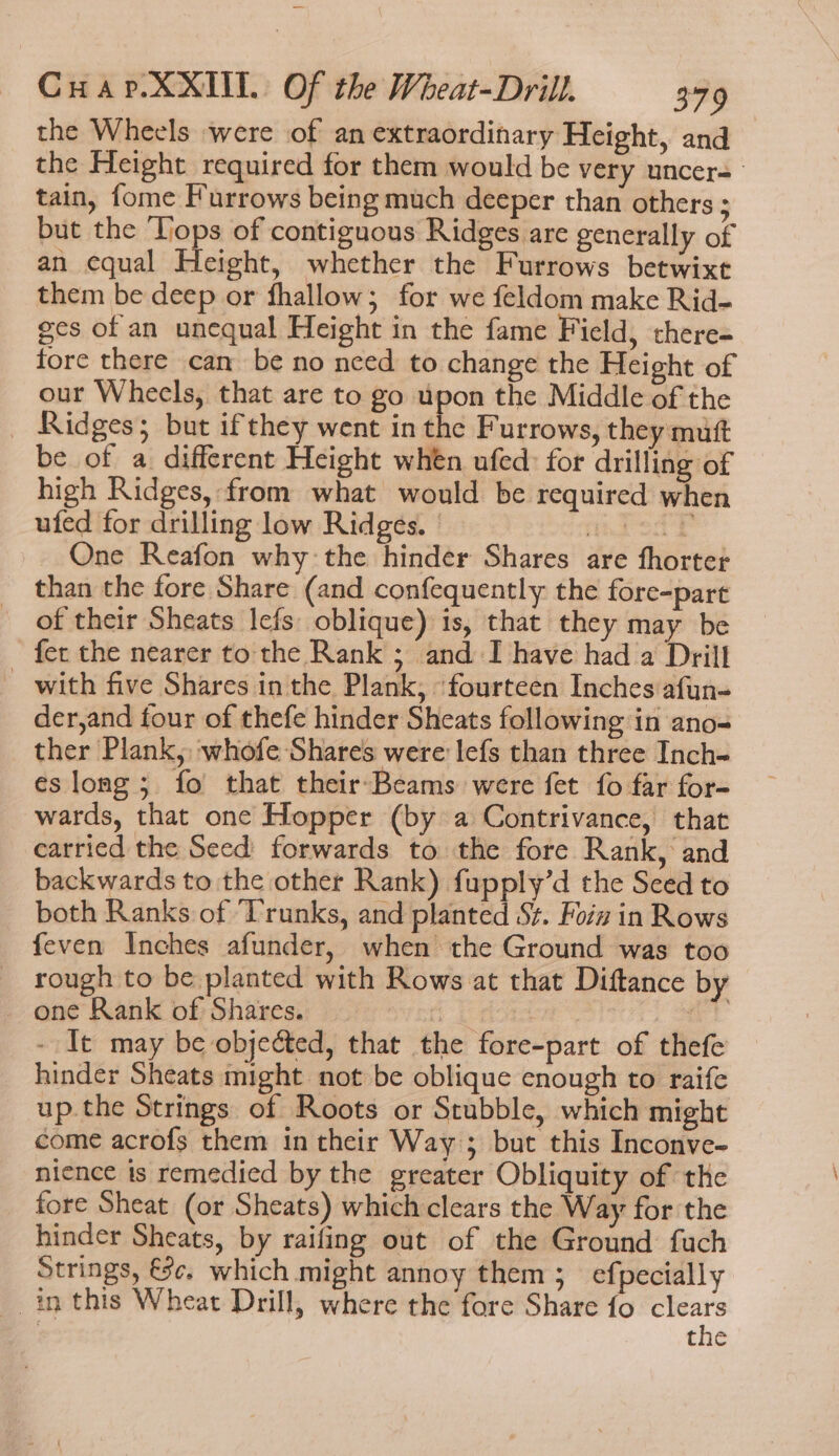 the Wheels were of an extraordinary Height, and the Height required for them would be very uncer= tain, fome Furrows being much deeper than others ; but the ‘Tops of contiguous Ridges are generally of an equal Height, whether the Furrows betwixt them be deep or fhallow; for we feldom make Rid- ges of an unequal Height in the fame Field, there- fore there can be no nced to change the Height of our Wheels, that are to go upon the Middle of the _ Ridges; but ifthey went in the Furrows, they mutt be of a different Height when ufed: for drilling of high Ridges, from what would be required when ufed for drilling low Ridges. | mica? One Reafon why: the hinder Shares are fhorter than the fore Share (and confequently the fore-part of their Sheats Iefs oblique) is, that they may be fer the nearer to the Rank ; and I have had a Drill with five Shares in the Plank, ‘fourteen Inches afun- der,and four of thefe hinder Sheats following in ano ther Plank, whofe Shares were lefs than three Inch- eslong; fo that their-Beams were fet fo far for- wards, that one Hopper (by a Contrivance, that carried the Seed forwards to the fore Rank, and backwards to the other Rank) fupply’d the Seed to both Ranks of ‘Trunks, and planted St. Foiz in Rows feven Inches afunder, when the Ground was too _ rough to be planted with Rows at that Diftance by _ one Rank of Shares. oe a ole, oe e383 - It may be objected, that the fore-part of thefe hinder Sheats might not be oblique enough to raife up.the Strings of Roots or Stubble, which might come acrofs them in their Way; but this Inconve- nience is remedied by the greater Obliquity of the fore Sheat (or Sheats) which clears the Way for the hinder Sheats, by raifing out of the Ground fuch Strings, €¢. which might annoy them; efpecially in this Wheat Drill, where the fore Share fo gih the