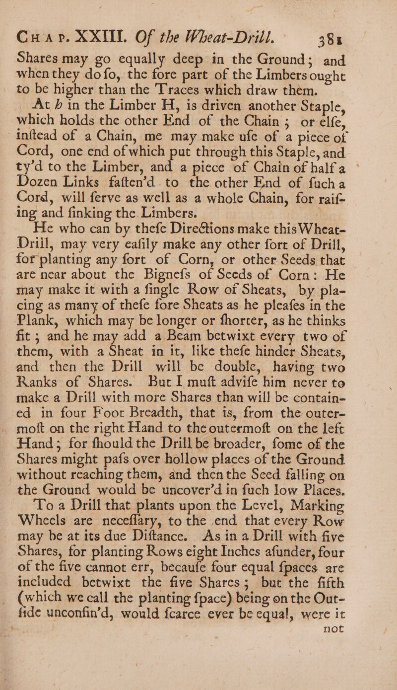 Shares may go equally deep in the Ground; and when they do fo, the fore part of the Limbers ought to be higher than the Traces which draw them. At h in the Limber H, is driven another Staple, which holds the other End of the Chain ; or elfe, inftead of a Chain, me may make ufe of a piece of Cord, one end of which put through this Staple, and ty’d to the Limber, and a piece of Chain of halfa ~ Dozen Links faften’d to the other End of fucha Cord, will ferve as well as a whole Chain, for raif- ing and finking the Limbers. He who can by thefe Direétions make this Wheat- Driil, may very eafily make any other fort of Drill, for planting any fort of Corn, or other Seeds that are near about the Bignefs of Seeds of Corn: He may make it with a fingle Row of Sheats, by pla- cing as many of thefe fore Sheats as he pleafes in the Plank, which may be longer or fhorter, as he thinks fit ; and he may add a Beam betwixt every two of them, with a Sheat in it, like thefe hinder Sheats, and then the Drill will be double, having two Ranks of Shares. But I muft advife him never to make a Drill with more Shares than will be contain- ed in four Foor Breadth, that is, from the outer- _ moft on the right Hand to the outermoft on the left Hand; for fhouldthe Drill be broader, fome of the Shares might pafs over hollow places of the Ground without reaching them, and then the Seed falling on the Ground would be uncover’d in fuch low Places. To a Drill that plants upon the Level, Marking Wheels are neceflary, to the end that every Row may he at its due Diftance. As in a Drill with five Shares, for planting Rows eight Inches afunder, four of the five cannot err, becaufe four equal fpaces are included betwixt the five Shares; but the fifth _ (which we call the planting fpace) being on the Out- fide unconfin’d, would fcarce ever be equal, were it | not