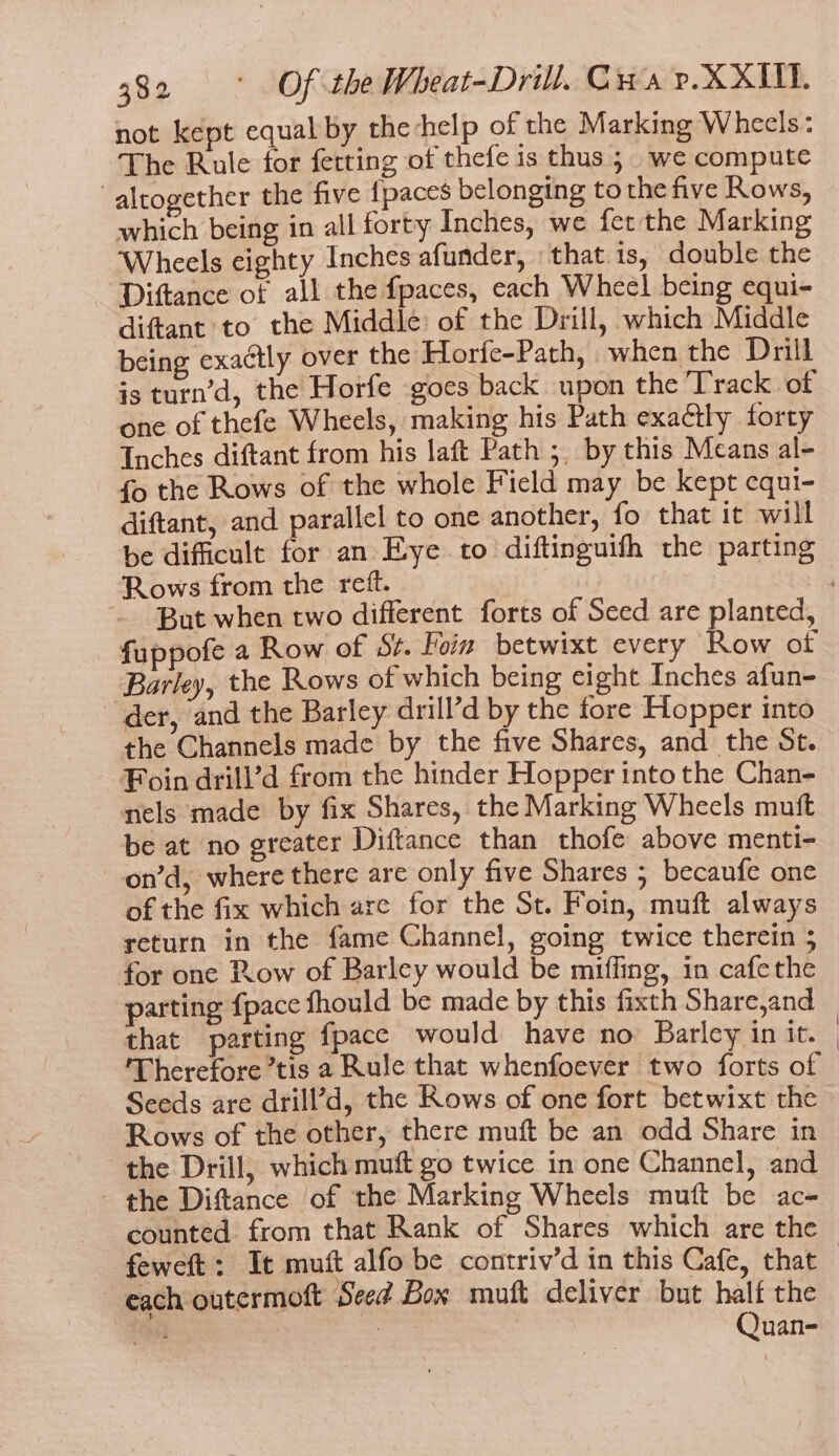 not kept equal by thechelp of the Marking Wheels: The Rule for fetting of thefe is thus 5. we compute altogether the five {paces belonging to the five Rows, which being in all forty Inches, we fer the Marking Wheels eighty Inches afunder, that is, double the Diftance of all the fpaces, each Wheel being equi- diftant to the Middle: of the Drill, which Middle being exactly over the Horfe-Path, when the Drill is turn’d, the Horfe goes back upon the Track of one of thefe Wheels, making his Path exactly forty Inches diftant from his laft Path ;. by this Means al- fo the Rows of the whole Field may be kept equi- diftant, and parallel to one another, fo that it will be difficult for an Eye to diftinguith the parting Rows from the reft. fuppofe a Row of St. Foin betwixt every Row of Barley, the Rows of which being eight Inches afun- der, and the Barley drill’d by the fore Hopper into the Channels made by the five Shares, and the St. ¥Foin drill’d from the hinder Hopper into the Chan- nels made by fix Shares, the Marking Wheels muft be at no greater Diftance than thofe above menti- -on’d, where there are only five Shares ; becaufe one of the fix which are for the St. Foin, muft always return in the fame Channel, going twice therein 5 for one Row of Barley would be miffing, in cafethe parting {pace fhould be made by this fixth Share,and that parting fpace would have no Barley in it. Therefore tis a Rule that whenfoever two forts of Seeds are drill’d, the Rows of one fort betwixt the Rows of the other, there muft be an odd Share in the Drill; which muft go twice in one Channel, and the Diftance of the Marking Wheels muft be ac- counted from that Rank of Shares which are the feweft: It mutt alfo be contriv’d in this Cafe, that each outermoft Seed Box muft deliver but half the Quan-