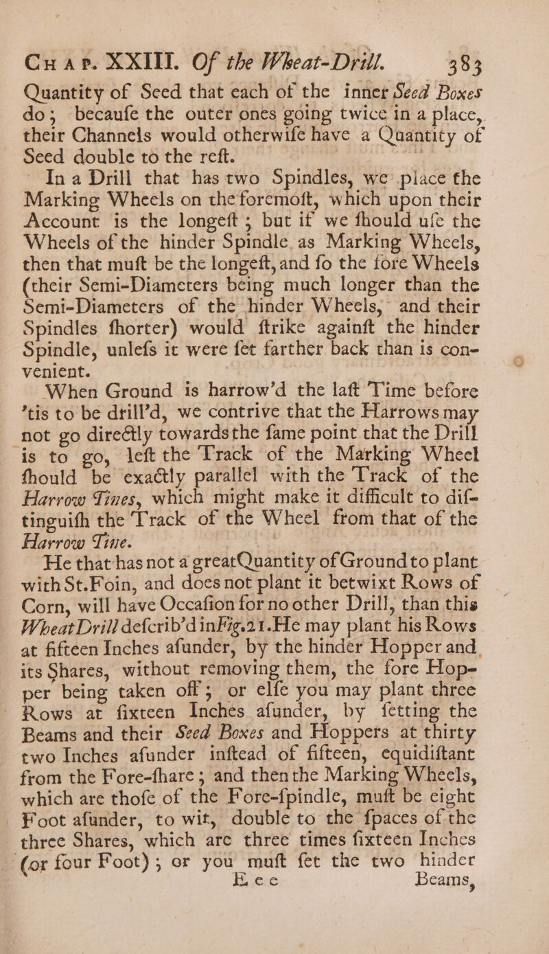 Quantity of Seed that each of the inner Seed Boxes do; becaufe the outer ones going twice in a place, their Channels would otherwife have a Quantity of Seed double to the reft. ‘eae In a Drill that has two Spindles, we piace the Marking Wheels on the foremoft, which upon their Account is the longeft; but if we fhould ufe the Wheels of the hinder Spindle. as Marking Wheels, then that muft be the longeft, and fo the fore Wheels (their Semi-Diameters being much longer than the Semi-Diameters of the hinder Wheels, and their Spindles fhorter) would ftrike againft the hinder Spindle, unlefs ic were fet farther back than is con- venient. . ) When Ground is harrow’d the laft Time before - *tis to be drill’d, we contrive that the Harrows may not go directly towardsthe fame point that the Drill is to go, left the Track of the Marking Whecl —fhould be exactly parallel with the Track of the Harrow Tines, which might make it difficult to dif- tinguith the Track of the Wheel from that of the Harrow Tine. eal: % He that-has not a greatQuantity of Ground to plant with St.Foin, and does not plant it betwixt Rows of Corn, will have Occafion for noother Drill, than this Wheat Drill defcrib’d inkig.21.He may plant his Rows at fifteen Inches afunder, by the hinder Hopper and. its Shares, without removing them, the fore Hop- per being taken off or elfe you may plant three ~ Rows at fixteen Inches afunder, by fetting the Beams and their Seed Boxes and Hoppers at thirty two Inches afunder inftead of fifteen, equidiftanr from the Fore-fhare ; and thenthe Marking Wheels, which are thofe of the Fore-{pindle, muft be cight Foot afunder, to wit, double to the fpaces of the three Shares, which are three times fixteen Inches ‘(or four Foot); or you muft fet the two hinder H.cve Beams,