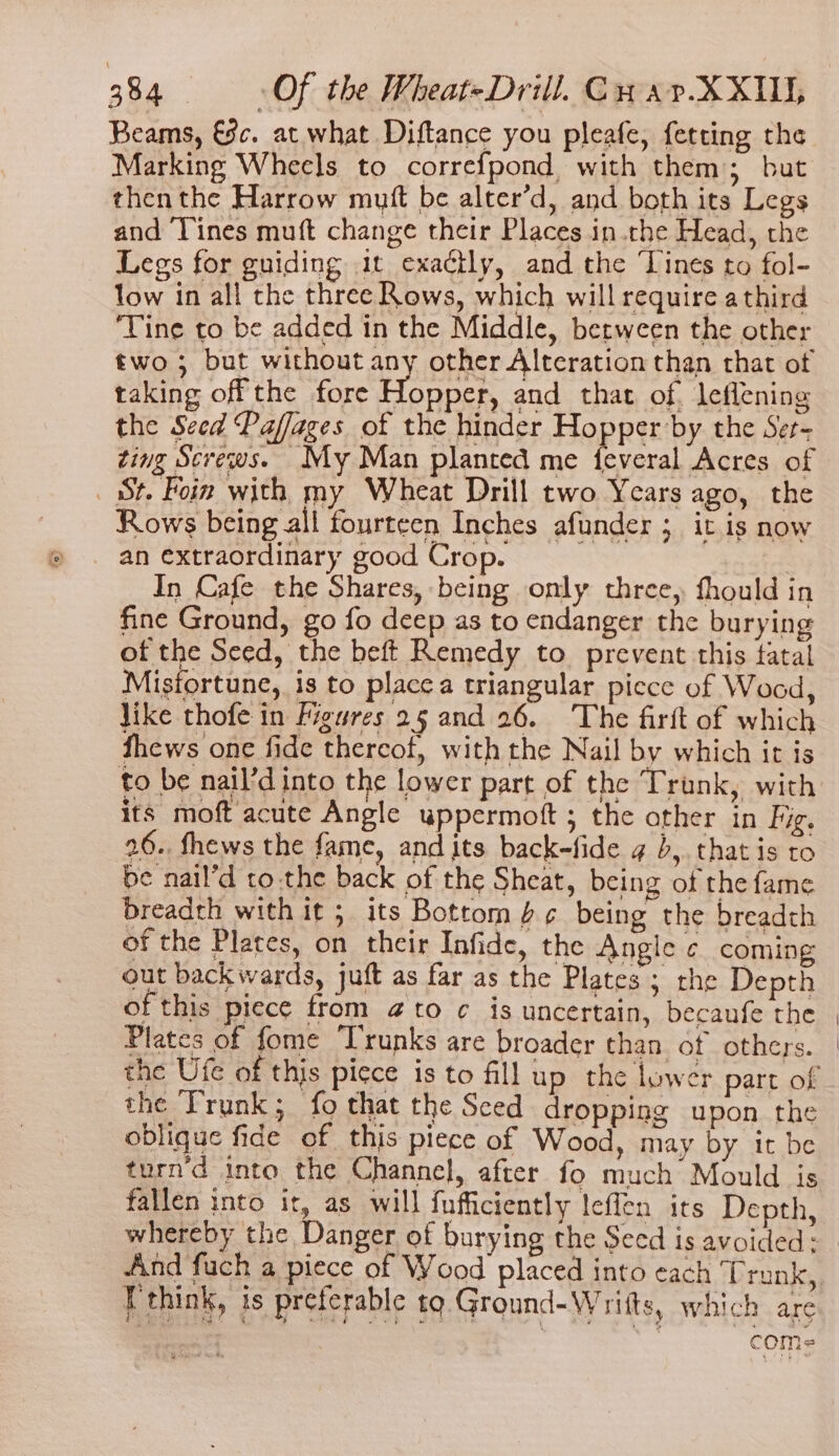 Beams, €c. at what Diftance you pleafe, fetting the Marking Wheels to correfpond, with them; but then the Harrow mutt be alter’d, and both its Legs and Tines muft change their Places in.the Head, the Legs for guiding 1t exactly, and the ‘Lines to fol- low in all the three Rows, which will require a third ‘Tine to be added in the Middle, between the other two ; but without ey other Alteration than that ot taking off the fore Hopper, and that of leflening the Seed Paffages of the hinder Bopre by the Set- zing Screws. My Man planted me feveral Acres of St. Poin with my Wheat Drill two Years ago, the Rows being all fourteen Inches afunder ; it is now _ an extraordinary good Crop. In Cafe the Shares, being only three, fhould in fine Ground, go fo deep as to endanger the burying of the Seed, the beft Remedy to prevent this fatal Misfortune, is to placca triangular picce of Wood, like thofe in Figures 25 and 26. The firft of which fhews one fide thereof, with the Nail by which it is to be nail’d into the lower part of the Trunk, with its moft acute Angle uppermoft ; the other in Fig. 26.. fhews the fame, and its back-fide g b,. that is to be nail’d tothe back of the Sheat, being of the fame Breadth with it; its Bottom 6¢ being the breadth of the Plates, on their Infide, the Angle ¢ coming out backwards, juft as far as the Plates ; the Depth of this piece from @to ¢ is uncertain, becaufe the Plates of fome Trunks are broader than of others. the Ute of this piece is to fill up the lower part of the Trunk; fo that the Seed dropping upon the oblique fide of this piece of Wood, may by it be turn'd into the Channel, after fo much Mould is fallen into it, as will fufficiently leffen its Depth, whereby the Danger of burying the Seed is avoided: “And fuch a piece of Wood placed into each Trunk, I'think, is preferable to. Ground-Wrifts, which are | com=