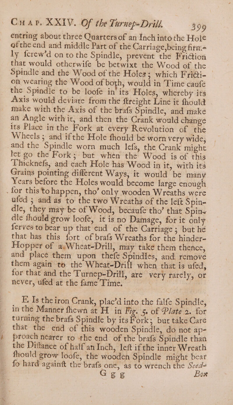 entring about three Quarters of an Inch into the Hole ofthe end and middle Part of the Carriage,being fitm= ly fcrew’d on to the Spindle, prevent the Friction that would otherwife be betwixt the Wood of the | Spindle and the Wood of the Holes; which Friati- on wearing the Wood of both, would in Time caufé the Spindle to be loofe in‘ its Holes, whereby its Axis would deviate from the ftreight Line it fhould make with the Axis of the brafs S pindle, and make an Angle with it, and then the Crank would change its Place inthe Fork at every Revolution of the Wheels ; and ifthe Hole fhould be worn very wide, and the Spindle worn much lefs, the Crank might fet go the Fork; but when the Wood is of this ‘Thicknefs, and each Hole has Wood in if, with its Grains pointing different Ways, it would be many Years before the Holes would become large enough . for this to happen, tho’ only wooden Wreaths were ufed ; and as to the two Wreaths of the left Spin- dle, they may be of Wood, becaufe tho’ that Spins dle thould grow loofe, it is no Damage, for it only ferves to bear up that end of the Carriage; but he that has this fort of brafs Wreaths for the hinder- Hopper of a,Wheat-Drill, may take them thence, and place them upon thefe Spindies, and, remove them again to the Wheat-Drill when that is ufed, for that and the Turnep-Drill, are very rarely, or never, ufed at the fame Time. | FE, Is theiron Crank, plac’d into the falfe S pindle, in the Manner fhewn at H in Fig. 5. of Plate 2. for turning the brafs $ pindle by its Fork; but take Care that the end of this wooden Spindle, do not ap- proach nearer to the end of the brafs Spindle than the Diftance of half an Inch, left if the inner Wreath fhould grow loofe, the wooden Spindle might bear fo hard againft the brafs one, as to wrench the Seed= Ggg Bow