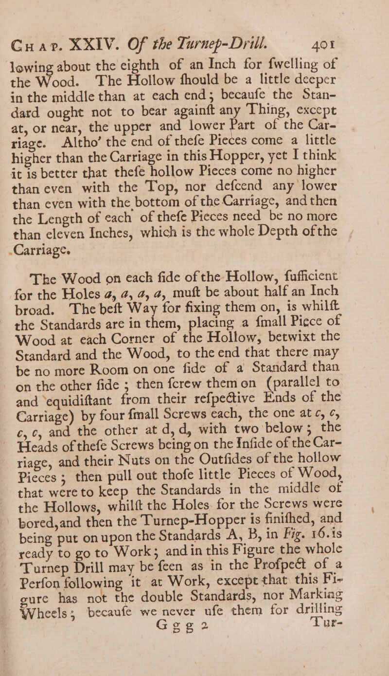 lowing about the eighth of an Inch for fwelling of the Wood. The Hollow fhould be a little deeper in the middle than at each end; becaufe the Stan- dard ought not to bear againft any ‘Thing, except at, or near, the upper and lower Part of the Car- riage. Altho’ the end of thefe Pieces come a little higher than the Carriage in this Hopper, yet I think it is better that thefe hollow Pieces come no higher than even with the Top, nor defcend any lower than even with the bottom of the Carriage, and then the Length of each of thefe Pieces need_be no more than eleven Inches, which is the whole Depth ofthe Carriage. The Wood on each fide of the Hollow, fufficient for the Holes 4, 4, 4, 4, muft be about half an Inch broad. ‘The beft Way for fixing them on, is whilft the Standards are in them, placing a {mall Piece of Wood at each Corner of the Hollow, betwixt the Standard and the Wood, to the end that there may be no more Room on one fide of a Standard than on the other fide ; then fcrew themon (parallel to and ‘equidiftant from their refpective Ends of the Carriage) by four {mall Screws each, the one atc, ¢, c,c, and the other at d,d, with two below ; the Heads of thefe Screws being on the Infide of the Car- riage, and their Nuts on the Outfides of the hollow Pieces ; then pull out thofe little Pieces of Wood, that were to keep the Standards in the middle of the Hollows, whilft the Holes. for the Screws were _ pored,and then the Turnep-Hopper is finifhed, and being put on upon the Standards A, B, in Fig. 16.is ready to go to Work; and in this Figure the whole Turnep Drill may be feen as in the Profpect of a Perfon following it at Work, except that. this Fi- gure has not the double Standards, nor Markiag Wheels; becaufe we never ufe them for drilling Se 2 Lur-