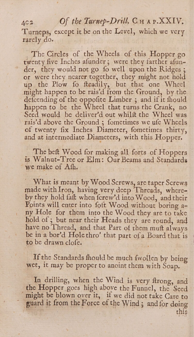 / rarcly do. _'The Circles of the Wheels. of this Hopper go twenty five Inches afunder; were they farther afun- der, they would not go fo well upon the Ridges ; or were they nearer together, they might not hold up the Plow fo fteadily, but that one Wheel might happen to be rais’d from the Ground, by the detcending of the oppofite Limber ; and if it fhould happen to be the Wheel that turns the Crank, no Seed would be deliver’d out whilft the Wheel was rais'd above the Ground ; fometimes we ufe Wheels of twenty fix Inches Diameter, fometimes thirty, and at intermediate Diameters, with this Hopper. ‘The beft Wood for making all forts of Hoppers “we make of Ath. What is meant by Wood Screws, are taper Screws made with Iron, having very deep Threads, where- by they hold faft when ferew’d into Wood, and their Points will enter into foft Wood without boring a= ny Hole for them into the Wood they are to take hold of ; but near their Heads they are round, and have no Uhread, and that Part of them muft always to be drawn clofe. TCR | If the Standards fhould be much fwollen by being wet, 1t may be proper to anoint them with Soap. ~ In drilling, when the Wind is very ftrong, and the Hopper goes high above the Funnel, the Seed this