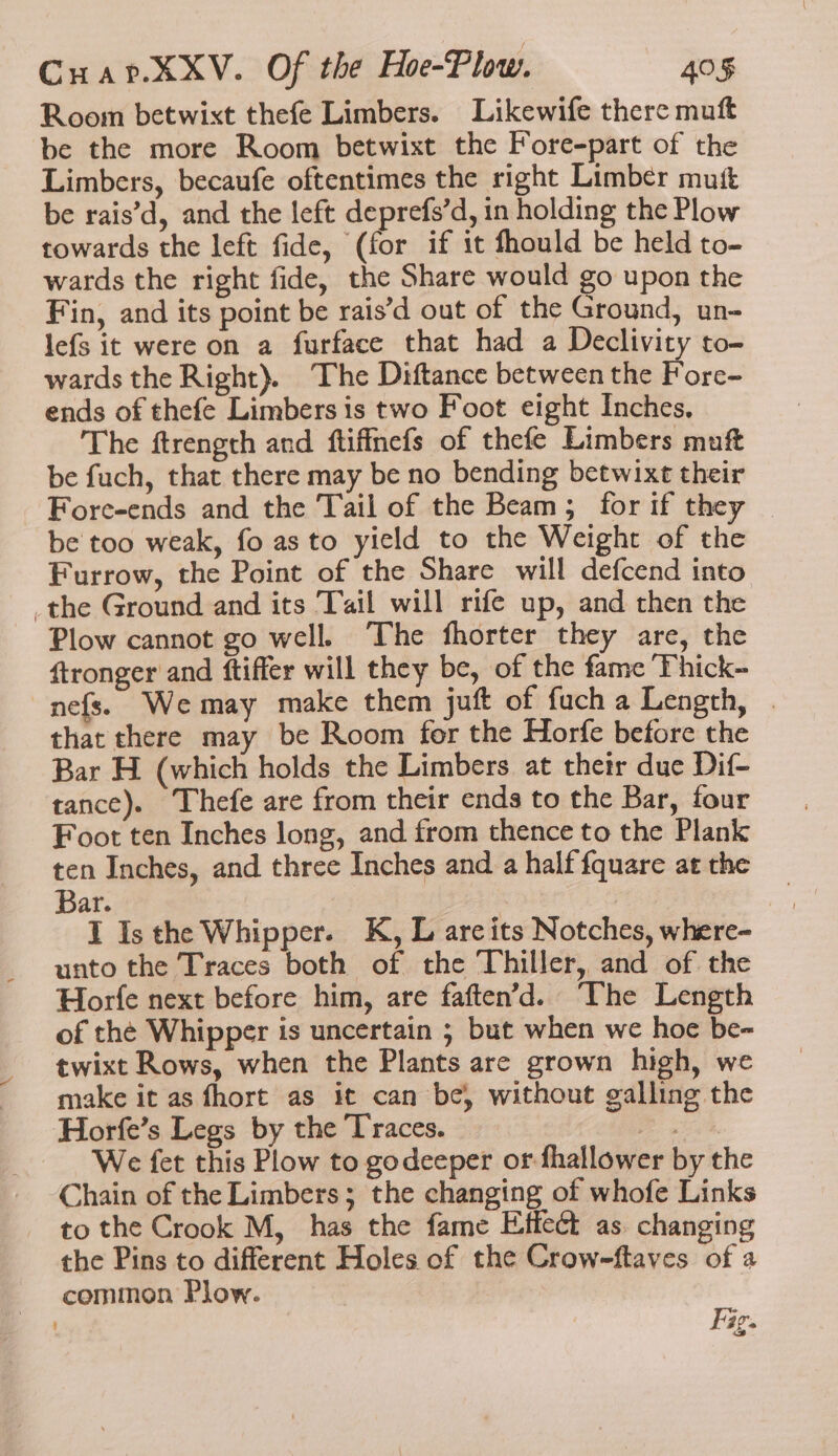 Room betwixt thefe Limbers. Likewife there muft be the more Room betwixt the Fore-part of the Limbers, becaufe oftentimes the right Limber mutt be rais’d, and the left deprefs’d, in holding the Plow towards the left fide, (for if it fhould be held to- wards the right fide, the Share would go upon the Fin, and its point be rais’d out of the Ground, un- lefs it were on a furface that had a Declivity to- wards the Right). The Diftance between the Fore- ends of thefe Limbers is two Foot eight Inches. The ftrength and ftifinefs of thefe Limbers muft be fuch, that there may be no bending betwixt their Fore-ends and the Tail of the Beam; for if they be too weak, fo as to yield to the Weight of the Furrow, the Point of the Share will defcend into _the Ground and its Tail will rife up, and then the Plow cannot go well. The fhorter they are, the ftronger and ftiffer will they be, of the fame ‘Thick- nefs. Wemay make them juft of fuch a Length, | that there may be Room for the Horfe before the Bar H (which holds the Limbers at their due Dif- tance). Thefe are from their ends to the Bar, four Foot ten Inches long, and from thence to the Plank ten Inches, and three Inches and a half fquare at the Bar. I Isthe Whipper. K, L areits Notches, where- unto the Traces both of the Thiller, and of the Horfe next before him, are faften’d. The Length of the Whipper is uncertain ; but when we hoe be- twixt Rows, when the Plants are grown high, we make it as fhort as it can be, without galling the Horfe’s Legs by the Traces. a, We fet this Plow to godeeper or fhallower by the Chain of the Limbers; the changing of whofe Links to the Crook M, has the fame Effect as. changing the Pins to different Holes of the Crow-ftaves of a common Plow. . age