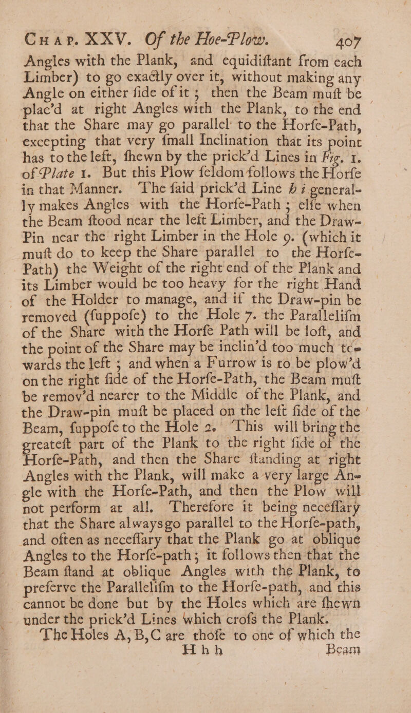 Angles with the Plank, and equidiftant from each Limber) to go exactly over it, without making any Angle on either fide of it; then the Beam mutt be | plac’d at right Angles with the Plank, to the end that the Share may go parallel to the Horfe-Path, excepting that very {mall Inclination that its point has tothe left, fhewn by the prick’d Lines in Fig. 1. of Plate 1. But this Plow feldom follows the Horfe in that Manner. ‘The faid prick’d Line h i general- ly makes Angles with the Horfe-Path ; clfe when the Beam ftood near the left Limber, and the Draw-~ Pin near the right Limber in the Hole 9. (which it mutt do to keep the Share parallel to the Horfe- Path) the Weight of the right end of the Plank and its Limber would be too heavy for the right Hand of the Holder to manage, and if the Draw-pin be removed (fuppofe) to the Hole 7. the Parallelifm of the Share with the Horfe Path will be loft, and the point of the Share may be inclin’d too much tce wards the left ; and when a Furrow 1s to be plow’d on the right fide of the Horfe-Path, the Beam mutt be remov’d nearer to the Middle of the Plank, and the Draw-pin mutt be placed on the left fide of the | Beam, fuppofe to the Hole 2. ‘This will bring the greateft part of the Plank to the right fide of the Horfe-Path, and then the Share ftanding at right Angles with the Plank, will make a very large An gle with the Horfe-Path, and then the Plow will not perform at all. ‘Therefore it being neceflary that the Share alwaysgo parallel to the Horfe-path, and often as neceflary that the Plank go at oblique Angles to the Horfe-path; it follows then that the Beam ftand at oblique Angles with the Plank, to preferve the Parallelifm to the Horfe-path, and this cannot be done but by the Holes which are fhewn - The Holes A,B,C are thofe to one of which the Hhh Beam