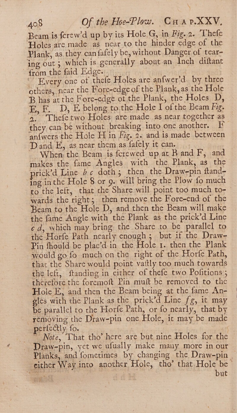 Beam is ferew’d up by its Hole.G, in Fig. 2. “Thefe “Holes are made as near to the hinder edge of the Plank, as. they can fafely be, without Danger of tear- ing out 5 which is generally about an Inch diftant - from the faid Edge. | e Every one of thefe Holes are anfwer'd. by three others, near the Fore-edge of the Plank, as the Hole B has at the Fore-edge ot the Plank, the Holes D, E, FD, E belong to. the Hole I of the Beam kg. 2. Thefetwo Holes are made as near together as they can be without breaking into one another. Pf an{wers the Hole H in Fig. 2. and is made between Dand E, as near them as fafely it can. When the Beam is fcrewed up at B and F, and — makes the fame Angles with the Plank, as the prick’d Line 2 ¢ doth; then the Draw-pin ftand- ing inthe Hole 8 or 9. will bring the Plow fo much to the left, that che Share will point too much to-— wards the right; then remove the Fore-end of the ‘Beam to the Hole D, and then the Beam will make the fame Angle with the Plank as the prick’d Line ¢ d, which may bring the Share to be parallel to the Horfe Path nearly enough; but if the Draw Pin fhould be plac’d.in the Hole 1. then the Plank would go fo. much on the right of the Horfe Path, that the Share would point vaftly too much towards the left, ftanding in either of thefe two Pofitions; therefore the foremoft Pin muft be removed to the Hole E, and then the Beam being at the fame An- eles with the Plank as the prick’d Line fg, it may be parallel to the Horfe Path, or fo nearly, that by removing the Draw-pin one. Hole, ic may be made perfectly. fo. | | 44 © Note, That tho’ here are but nine Holes for the _ Draw-pin, yet we ufually make many more in our Planks, and fometimes by changing the Draw-pin | _ either Way. into another Hole, tho’ that. Hole be Beas Rey | | but.