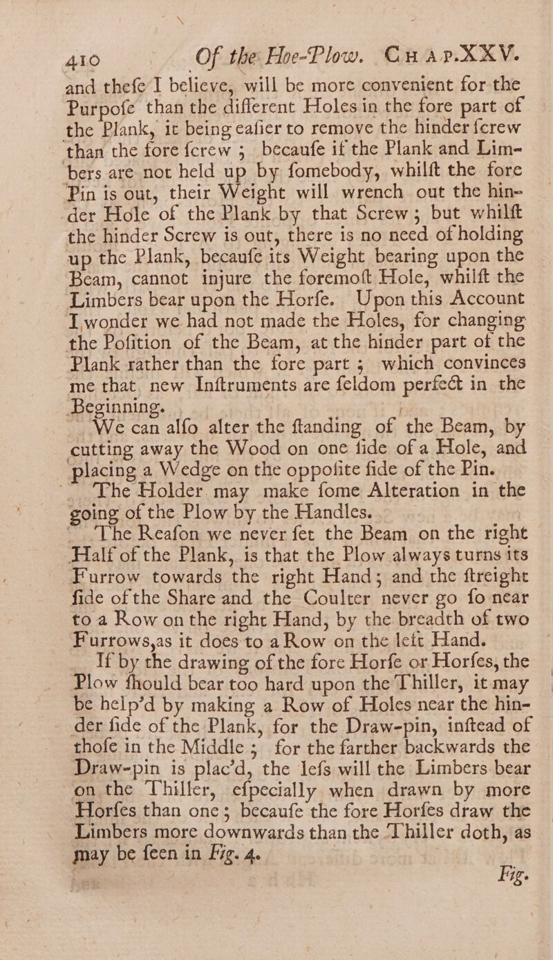 and thefe I believe, will be more convenient for the Purpofe than the diflerent Holes in the fore part of the Plank, it being ealier to remove the hinder fcrew than the fore fcrew 5 becaufe if the Plank and Lim- bers are not held up by fomebody, whilft the fore ‘Pin is out, their Weight will. wrench out the hin- der Hole of the Plank by that Screw; but whilft the hinder Screw is out, there is no need of holding up the Plank, becaufe its Weight bearing upon the Beam, cannot injure the foremoft Hole, whilft the Limbers bear upon the Horfe. Upon this Account I, wonder we had not made the Holes, for changing the Pofition of the Beam, at the hinder part of the Plank rather than the fore part ; which convinces me that new Inftruments are feldom perfect in the Beginning. ~ We can alfo alter the flanding of the Beam, by cutting away the Wood on one fide of a Hole, and ‘placing a Wedge on the oppolite fide of the Pin. The Holder may make fome Alteration in the going of the Plow by the Handles. ~The Reafon we never fer the Beam on the right Half of the Plank, is that the Plow always turns tts Furrow towards the right Hand; and the ftreight fide of the Share and the Coulter never go fo near to a Row on the right Hand, by the breadth of two Furrows,as it does to a Row on the lett Hand. If by the drawing of the fore Horfe or Horfes, the Plow fhould bear too hard upon the Thiller, it may be help’d by making a Row of Holes near the hin- der fide of the Plank, for the Draw-pin, inftead of thofe in the Middle ; for the farther backwards the Draw-pin is plac’d, the lefs will the Limbers bear -on the Thiller, efpecially when drawn by more Horfes than one; becaufe the fore Horfes draw the Limbers more downwards than the Thiller doth, as may be feen in fg. 4. | | ale Fig.
