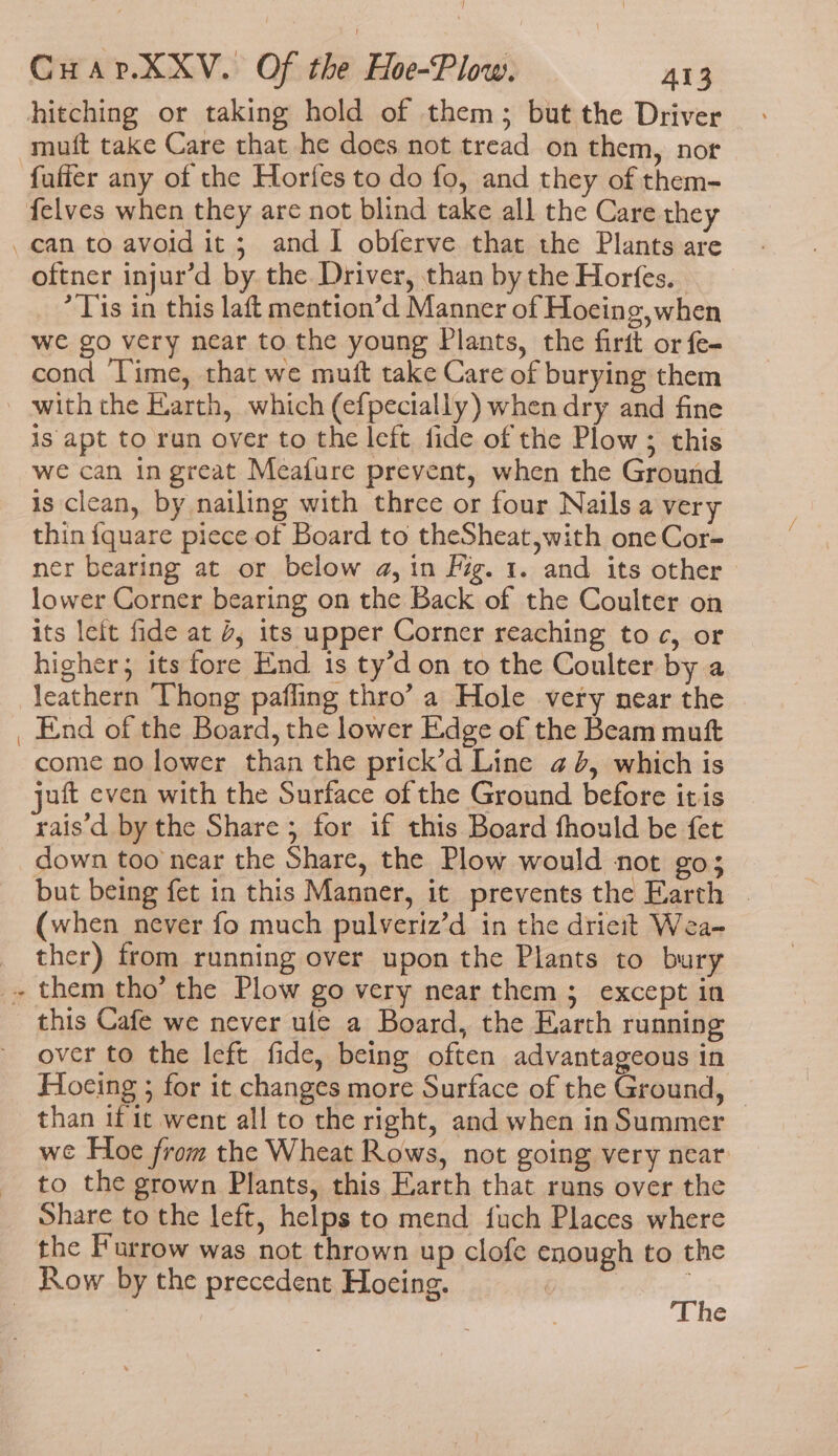 - hitching or taking hold of them; but the Driver fuffer any of the Horfes to do fo, and they of them- can to avoid it; and I obferve that the Plants are oftner injur’d by the Driver, than by the Horfes. * Tis in this laft mention’d Manner of Hocing, when we go very near to the young Plants, the firit or fe- cond ‘Time, that we muft take Care of burying them is apt to run over to the left fide of the Plow; this we can in great Meafure prevent, when the Ground is clean, by nailing with three or four Nails a very thin {quare piece of Board to theSheat,with one Cor- ner bearing at or below a, in fg. 1. and its other lower Corner bearing on the Back of the Coulter on its leit fide at 4, its upper Corner reaching toc, or higher; its fore End 1s ty’d on to the Coulter by a leathern Vhong pafling thro’ a Hole very near the come no lower than the prick’d Line ¢ 6, which is juft even with the Surface of the Ground before itis rais'd by the Share; for if this Board fhould be fet down too near the Share, the Plow would not go; but being fet in this Manner, it prevents the Earth | (when never fo much pulveriz’d in the drieit Wea- ther) from running over upon the Plants to bury this Cafe we never ule a Board, the Earth running over to the left fide, being often advantageous in Hoeing ; for it changes more Surface of the Ground, — than if it went all to the right, and when in Summer we Hoe from the Wheat Rows, not going very near to the grown Plants, this Earth that runs over the Share to the left, helps to mend fuch Places where the Furrow was not thrown up clofe enough to the