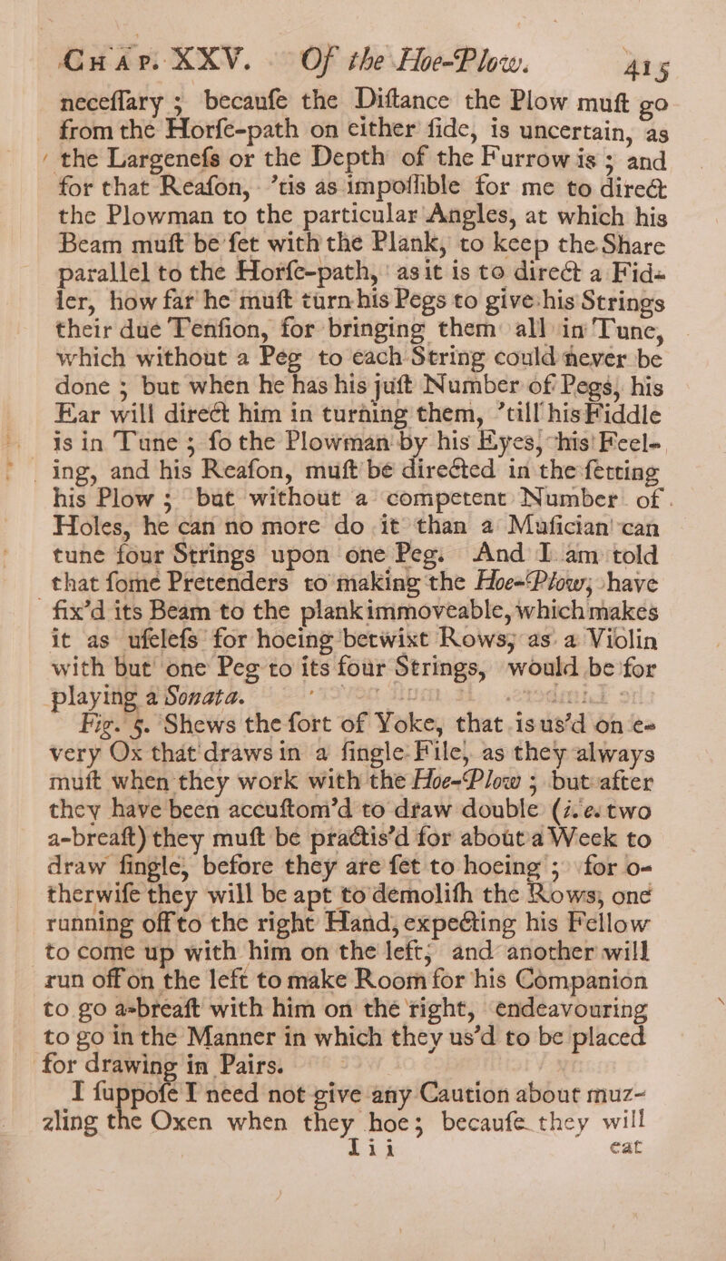 =. neceflary ; becanfe the Diftance the Plow muft go from the Horfe-path on either fide, is uncertain, as the Largenefs or the Depth of the Furrow is ; and the Plowman to the particular Angles, at which his Beam muft be fet with the Plank, to keep the Share parallel to the Horfe-path, ‘ asit is to direct a Fid- ler, how far he muft turnhis Pegs to giveshis Strings their due Tenfion, for bringing them all in'Tune, which without a Peg to each String could fever be done ; but when he has his jut Number of Pegs). his Ear will direct him in turning them, “till hisFiddle isin Tune; fothe Plowman by his Eyes, “his! Feel- his Plow; bat without a competent: Number. of . Holes, he can no more do it than a Mafician'can tune four Strings upon one Peg. And I. am told that fome Pretenders to making the Hoe=Ptow; shave it as ufelefs for hocing betwixt Rows; as: a Violin with but’ one Peg to its four Strings, would be for Fig. 5. Shews the fort of Yoke, that.isus’d on e« very Ox that'drawsin a fingle- File, as they always muft when they work with the Hoe-Plow ; butvafter they have been accuftom’d to draw double (i.e. two a-breaft) they muft be praétis’d for about'a Week to draw fingle; before they are fet to hocing ; for o- therwife they will be apt to demolith the Rows; one running offto the right Hand, expeting his Fellow to come up with him on the left; and another will to go aebreaft with him on thé right, endeavouring to go in the Manner in which they us’d to be placed I fuppofe T need not give any Caution about muz- zling the Oxen when they hoe; becaufe they will Lii eat
