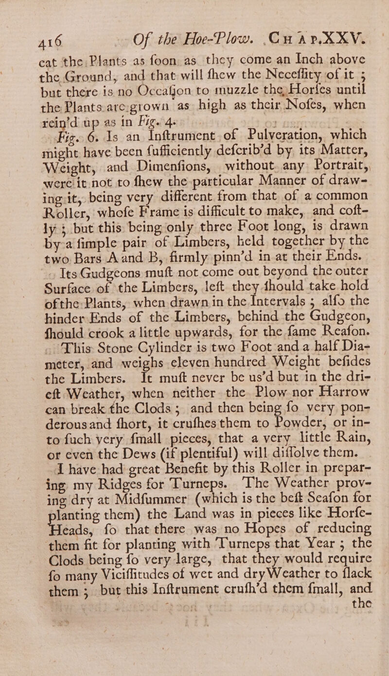 cat the Plants as foon as they come an Inch above the Ground, and that will fhew the Necefliry of it 5 but there is no Occafjon to muzzle the Horfes until the Plants.are:grown as high as their Nofes, when rein’d up as in Fig. qe api | Fig. 6. Is an Inftrument,of Pulveration, which might have been fufficiently defcrib’d by its Matter, Weight, and Dimenfions, without. any Portrait, were it not to fhew the particular Manner of draw- ing.it, being very different from that of a common Roller, whofe Frame is difficult to make, and coft- ly ; but this: being only three Foot long, is drawn bya fimple pair of Limbers, held together by the two Bars Aand B, firmly pinn’d in at their Ends. . Its Gudgeons muft not come out beyond the outer Surface of the Limbers, left they dhould take hold ofthe Plants, when drawn in the Intervals 5 alfo the hinder Ends of the Limbers, behind the Gudgeon, fhould crook a little upwards, for the fame Reafon. _ This Stone Cylinder is two Foot and a half Dia- meter, and weighs eleven hundred Weight befides the Limbers. It muft never be us’d but in the dri-. eft Weather, when neither the. Plow nor Harrow can break the Clods; and then being fo very pon- derousand fhort, it crufhes them to Powder, or in- to fuch very {mall pieces, that a very little Rain, or even the Dews (if plentiful) will diffolve them. I have had great Benefit by this Roller in prepar- ing my Ridges for Turneps. “Uhe Weather prov- ing dry at Midfummer (which is the beft Seafon for Janting them) the Land was in pieces like Horfe- Heads, fo that there was no Hopes of reducing ‘them fit for planting with Turneps that Year ; the Clods being fo very large, that they would require fo many Viciflitudes of wet and dry Weather to flack them ; but this Inftrument crufh’d them {mall, and ; puikood “toed ¥ the