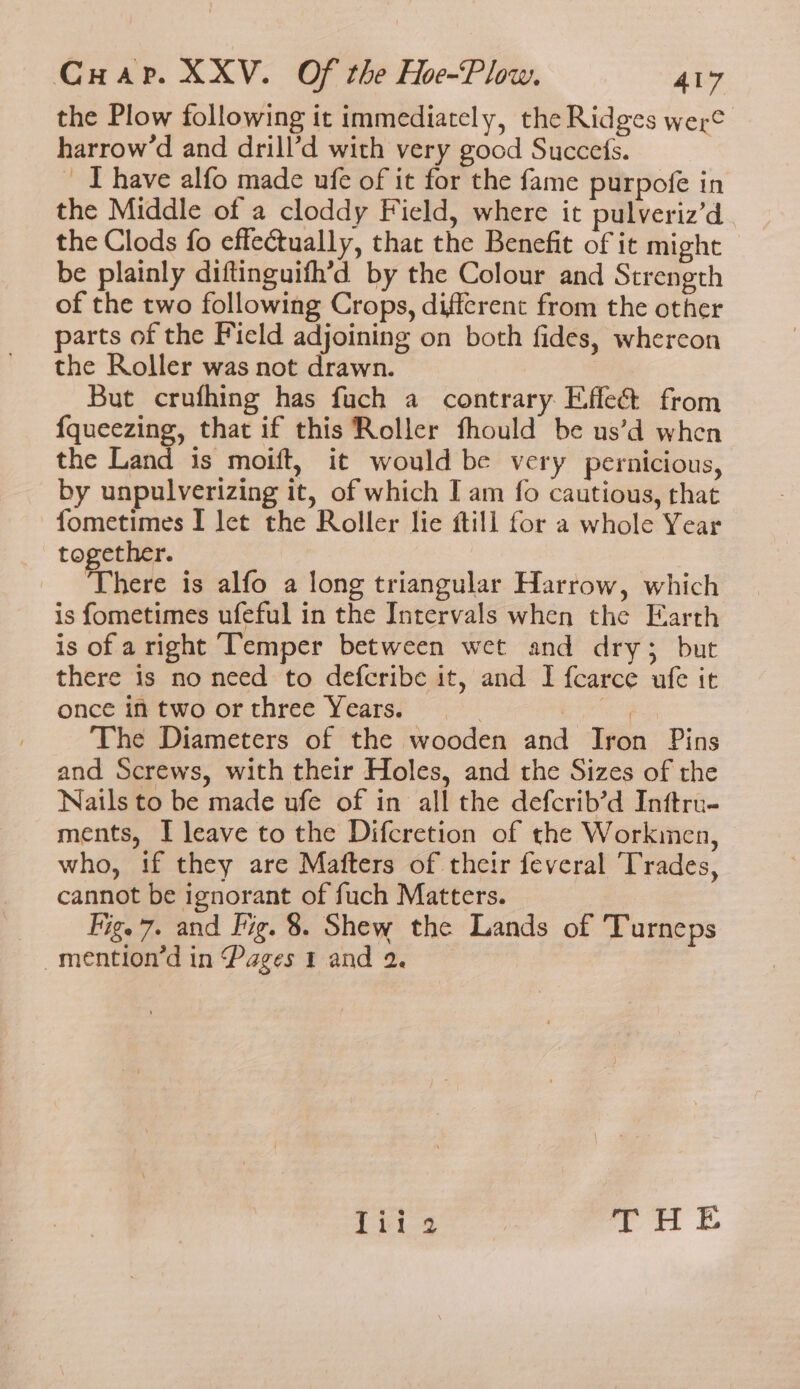 the Plow following it immediately, the Ridges were harrow’d and drill’d with very good Succefs. ‘Ihave alfo made ufe of it for the fame purpofe in the Middle of a cloddy Field, where it pulveriz’d the Clods fo effectually, that the Benefit of it might be plainly diftinguith’d by the Colour and Strength of the two following Crops, different from the other parts of the Ficld adjoining on both fides, whereon the Roller was not drawn. But crufhing has fuch a contrary E,ffe&amp;t from {queezing, that if this Roller fhould be us’d when the Land is moift, it would be very pernicious, by unpulverizing it, of which I am fo cautious, that fometimes I let the Roller lie ftill for a whole Year together. There is alfo a long triangular Harrow, which is fometimes ufeful in the Intervals when the Earth is of aright Temper between wet and dry; but there is no need to defcribe it, and I fcarce ufe it once in two or three Years. arg, The Diameters of the wooden and Iron Pins and Screws, with their Holes, and the Sizes of the Nails to be made ufe of in all the defcrib’d Inftru- ments, I leave to the Difcretion of the Workinen, who, if they are Mafters of their feveral ‘Trades, cannot be ignorant of fuch Matters. Fig. 7. and Fig. 8. Shew the Lands of Turneps _mention’d in Pages 1 and 2. Tiio THE