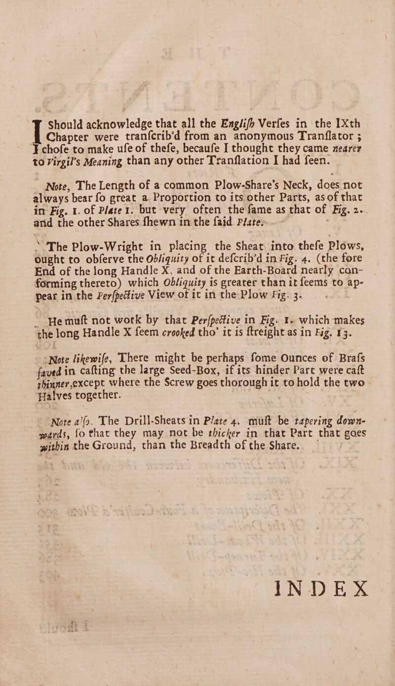 ¥ chofe ta make ufe of thefe, becaufe I thought they came nearer to Virgil’s Meaning than any other Tranflation I had feen. _ Note, The Length of a common Plow-Share’s Neck, does not always bear fo great a Proportion to its other Parts, as of that im Fig. 1. of Plater. but very often the fame as that of Fig. 2.. arid the other Shares fhewn in the faid Plate». - ! ~The Plow-Wright in placing the Sheat into thefe Plows, ought to obferve the Ob/iquity of it defcrib’d in Fig. 4. (the fore End of the long Handle X, and of the Earth-Board nearly can- forming thereto) which Obf:quity is greater than it feems to ap- pear in the Per{pedfive View of it in the Plow fig. 3. ~ He muft not work by that Per(pedtive in Fig. 1- which makes the long Handle X feem crooked tho’ it is ftreight as in Fig. 13. “Note likewife, There might be perhaps fome Ounces of Brafs faved in cafting the large Seed-Box, if its hinder Part were caft thinner,except where the Screw goes thorough it to hold the two - Halves together. 3 “Note a/fo. The Drill-Sheats in Plate 4. muft be tapering down- wards, {o that they may not be thicker in that Part. that gaes within the Ground, than the Breadth of the Share. INDEX