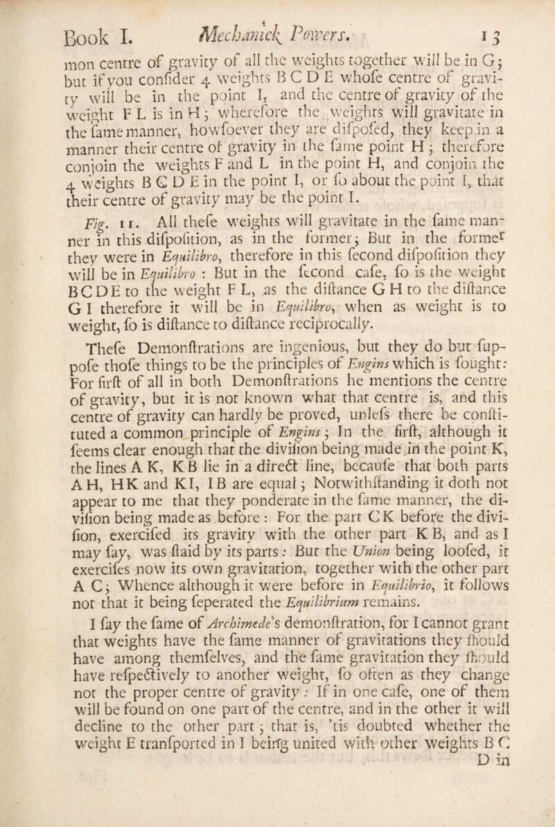 mon centre of gravity of all the weights together will be in G; but if you confider 4 weights B C D E whofe centre of gravi¬ ty will be in the point I, and the centre of gravity of the weight F L is in H3 wherefore the weights will gravitate in the fame manner, howfoever they are difpofed, they keep.in a manner their centre of- gravity in the fame point H 3 therefore conjoin the weights F and L in the point H, and conjoin the 4 weights B G D E in the point I, or fo about the point I, that their centre of gravity may be the point I. pi<r. 11. All thefe weights will gravitate in the fame man¬ ner in this difpofnion, as in the former $ But in the former they were in Equilibro, therefore in this fecond difpofition they will be in Equilibro : But in the ftcond cafe, fo is the weight BC DE to the weight F L, .as the diflance G H to the diftance G I therefore it will be in Equilibro, when as weight is to weight, fo is diflance to diflance reciprocally. Thefe Demonflrations are ingenious, but they do but fup- pofe thofe things to be the principles of Engins which is fought: For firfl of all in both Demonflrations he mentions the centre of gravity, but it is not known what that centre is, and this centre of gravity can hardly be proved, unlefs there be confti- tuted a common principle of Engins 3 In the firfl, although it feems clear enough that the divifion being made in the point K, the lines A K, KB lie in a direft line, becaufe that both parts AH, HK and KI, IB are equal 3 Notwithstanding it doth not appear to me that they ponderate in the fame manner, the di¬ vifion being made as before : For the part CK before the divi¬ fion, exercifed its gravity with the other part K B, and as I may fay, was ft aid by its parts: But the Union being loofed, it exercifes now its own gravitation, together with the other part A C3 Whence although it were before in Equilibria, it follows not that it being feperated the Equilibrium remains. I fay the fame of Archimedes demonftration, for I cannot grant that weights have the fame manner of gravitations they fhould have among themfelves, and the fame gravitation they fhould have refpe&ively to another weight, fo often as they change not the proper centre of gravity : If in one cafe, one of them will be found on one part of the centre, and in the other it will decline to the other part 3 that is, his doubted whether the weight E tranfported in I being united with other weights B C D in