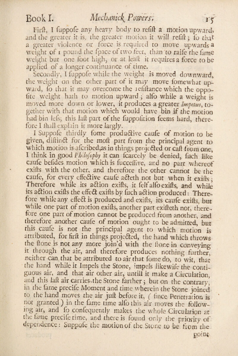 Firft, I fuppofe any heavy body to refill a motion upwards and the greater it is, the greater motion it wifi refill; fo thac a greater violence or force is required to move upwards a weight of i pound die fpaceof two feet, than to raife the fame weight but one foot high, or at leaf! it requires a force to be applied of a longer continuance of time. Secondly, I fuppofe while the weight is moved downward, the weight on the other parr of it may move fomewhat up¬ ward, fo that it may overcome the lefiftance which the oppo- fite weight hadi to motion upward • alfo while a weight is moved more down or lower, it produces a greater Impetus, to¬ gether with that motion which would have bin if the motion had bin left; this laft part of the fuppoljcion fee-ms hard, there¬ fore I dull explain it more largly. I Suppofe thirdly fome productive caufe of motion to be given, diftinCt for the moll part from the principal agent to which motion isqfcribed,as in things projected or call from one, I think in good rhilofophy it can fcarcely be denied, fuch like caufe befides motion which is fucceffive, and no part whereof exifls with the other, and therefore the other cannot be the caufe, for every effective caufe aCteth not but when it exifls; Therefore while its aClion exifls, it felf alfo exifls, and while its aCtion exifls the effeCt exifls by fuch aCtion produced: There¬ fore while any effeCt is produced and exifls, its caufe exifls, bus while one part of motion exifls, another part exifleth not, there¬ fore one part of motion cannot be produced from another, and therefore another caufe of motion ought to be admitted, but this caufe is not the principal agent to which motion is attributed, for firft in things projected, the hand which throws the ftone is not any more join’d with the Hone in conveying it through the air, and therefore produces nothing further, neither can that be attributed to air that fome do, to wit, that the hand while it Impels the Stone, impels likewife the conti¬ guous air, and that air other air, untill it make a Circulation, and this laft air carries-, the Stone farther; but on the contrary' in the fame precife Moment and time wherein the Stone joined to the hand moves the air juft before it, ( fince Penetration is not granted ) in the fame time alfo this air moves the follow¬ ing air, and fo confequently makes the whole Circulation at the fame precife time, and there is found only the priority of dependence: Suppofe the motion of the Stone to be from the