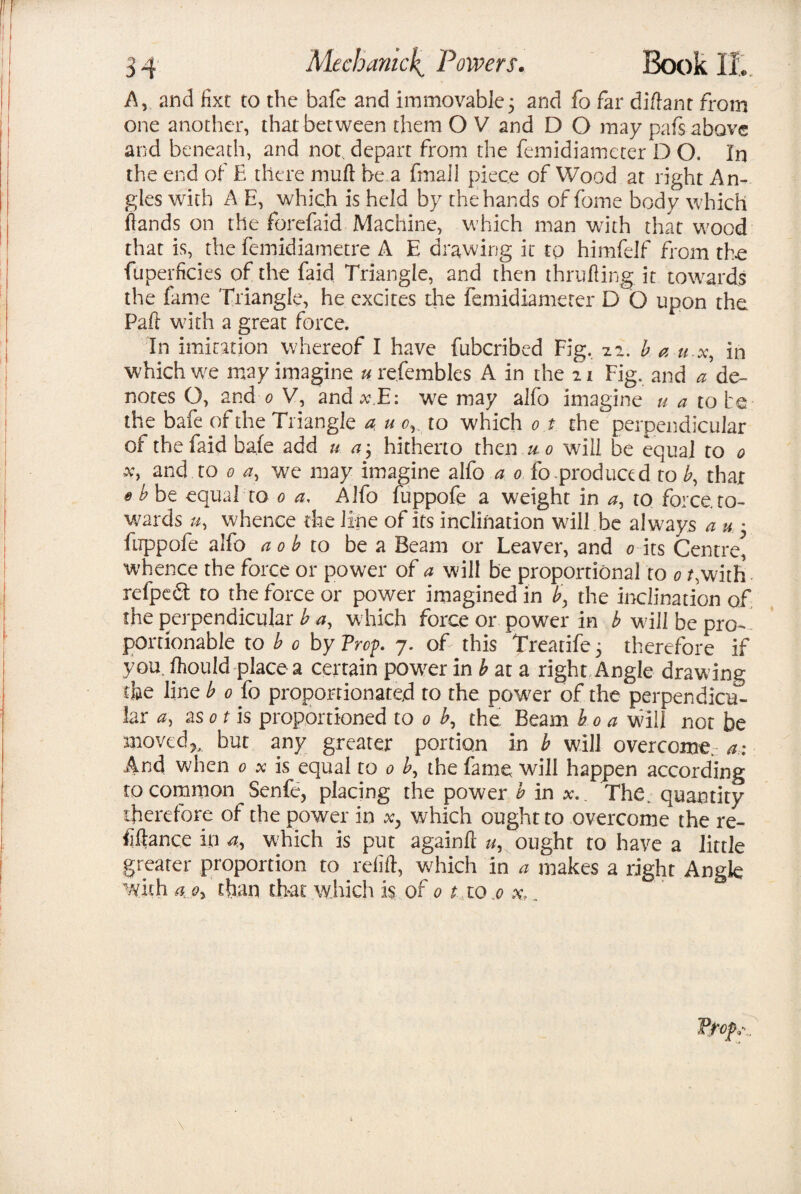 A, and fixt to the bafe and immovable5 and fo far di/lant from one another, that between them O V and D O may pafs above and beneath, and not depart from the femidiameter D O. In the end of E there mufl be a fmall piece of Wood, at right An¬ gles with A E, which is held by the hands of fome body which Hands on the forefaid Machine, which man with that wood that is, the femidiametre A E drawing it to himfelf from the fuperficies of the faid Triangle, and then thrulling.it towards the fame Triangle, he excites the femidiameter D Q upon the Paft with a great force. In imitation whereof I have fubcribed Fig. 7.1. b a u-x, in which w.e may imagine u refembles A in the 21 Fig, and a de¬ notes O, and 0 V, and xE: wre may alfo imagine u a to he the bafe of the Triangle a u c, to which 0 t the' perpendicular of the faid bale add u a3 hitherto then u0 will be equal to 0 x> and to 0 a, we may imagine alfo a 0 fo produced to b, that 0 b be equal to 0 a, Alfo luppofe a weight in a, to force, to¬ wards u, whence the line of its inclination will be always a u • ftrppofe alfo a 0 b to be a Beam or Leaver, and 0 its Centre^ whence the force or power of a will be proportional to 0 gwitfi refpedt to the force or power imagined in by the inclination of the perpendicular b a, w hich force or power in b wall be pro¬ portionable to b 0 by Prop. 7. of this Treatife 3 therefore if you. fhould place a certain powder in b at a right Angle drawing the line b 0 fo proportionated to the power of the perpendicu¬ lar a) a sot is proportioned to 0 b, the Beam boa will not be movedbut any greater portion in b will overcome.: a: And when 0 x is equal to 0 b, the fame will happen according to common Senfe, placing the power b in jc. The, quantity therefore of the power in xy which ought to overcome the re¬ finance in a, which is put againfl u, ought to have a little greater proportion to refift, which in a makes a right Angle with a oy than that which is of 01 to .0 x,.