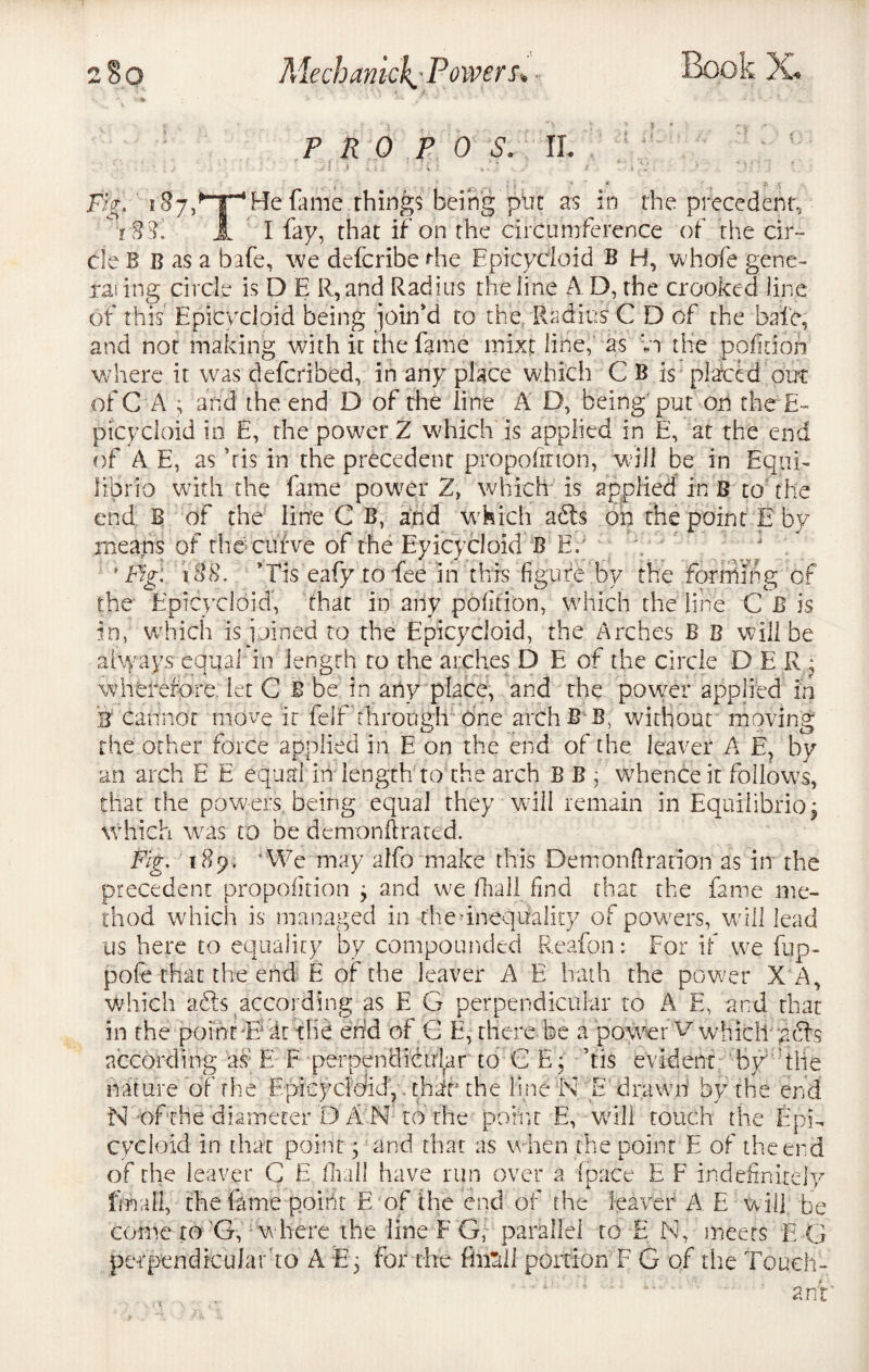 PRO P 0 S. II.  • j -il .1 ,, , : ; {. ; J i • ' / - _ J ■ ; • * * * a .5 JF%! 1He fame things being ptjc as in the precedent, r88. A I fay, that if on the circumference of the cir¬ cle B B as a bafe, we defcribe die Epicycloid B H, whofe gene¬ ral ing circle is D E R,and Radius the line AD, the crooked line of this Epicycloid being join'd to the Radius C D of the bale, and not making with it the fame mixt line, as vi the pofitioh where it was defcribed, in any place which C B is placed out of C A ; and the end D of the line A D, being put on the E- ptcycloid in E, the power Z which is applied in E, at the end of A E, as Vis in the precedent proportion, will be in Equi- fibrio with the fame power Z, which is applied in B to the end B of the line C B, and which adts on the point E by means of thecufve of the Eyicycloid B E? * Fig: n88. *Tis eafy to fee in this figure by the forming of the Epicycloid, that in any poftion, which the line C B is in, which is joined to the Epicycloid, the Arches B B will be always equal in length to the arches D E of the circle D E R • wherefore let C B be in any place, and the power applied in B cannot move it felf through One arch B B; without moving the other force applied in E on the end of the leaver A E, by an arch E E equal in length to the arch B B , whence it follows, that the powers being equal they wall remain in Equilibrioj which was to be demon ft raced. Fig. 189. ‘We may alfo make this Demoriftration as in the precedent propofttion ; and we fhall find that the fame me¬ thod which is managed in the’inequality of powers, will lead us here to equality by compounded Reafon: For if we fup- pofe that the end E of the leaver A E hath the power X A, which a&$ according as E G perpendicular to A E, and that in the point *Es At the end of G E, there be a power ^Wvhicityards according as- E F perpendicular to C E; Tis evident by'‘the nature of the Epicycioid, - thsfr the line N E drawn by the end N of the diameter D A N to the point E, will touch the EpR cycloid in that point; and that as when the point E of the end of the leaver G E fhall have run over a (pace E F indefinitely final], the fame point E of the end of the leaver A E will be come to G, w here the line F G, parallel to E N, meets E G pecpendfcularto A Eg for the ffeli portion F G of the Touch- ant