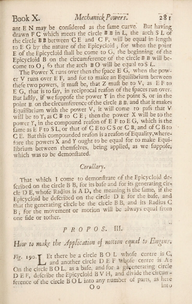 ant E N may be confidered as the fame curve. But having drawn F C which meets the circle B B in L, the aich S L of the circle B B between C E and C F, will be equal in length to E G by the nature of the Epicycloidj for when the point E of the Epicycloid fhall be come to G, the beginning of the Epicycloid B on the circumference of the circle BB will be¬ come to O y fo that the arch B O will be equ2l to o L. The Power X runs over then the fpace E G, when the pow¬ er V runs over E F, and for to make an Equilibrium between thefe two powers, it muff be, that Z mult be to V, as E F to E G, that is to fay, in reciprocal reafon of the fpaces run over. Bun laftly, if wefuppofe the powrer Y in the point S, or in the point B on the circumference of the circle JB B, and that it makes Equilibrium with the power V, it will come to pafs that V will be to Y, as C B to CEj then the power X will be to the power Y in the compound reafon of E F to E G, which is the fame as E F to S L, or that of C E to C 5 or C B, and of C B to C E~ But this compounded reafon is a reafon of Equality,where¬ fore the powers X and Y ought to be equaj for to make Equi¬ librium between themfelves, being applied, as we (uppofe, which was to be demonflated. Corollary. That which I come to demon ft rate of the Epic^cloivl de¬ fended on the circle B B, for its bafe and roi its generating cii- cle D E, whofe Radius is A D, the meaniug is the lame, it the Epicycloid be deferibed on the circle D t for the bafe and that the generating circle be the circle B B, and its Radius C B • for the movement or motion will be always equal trom one fide or tocher. p R 0 P 0 S. HI. How to make the duplication oj motion cffpual to En^rnj. Fir iqo T Et there be a circle B O L whofe centie is C, 9 '\_j and another circle D E F Vrbple centre is A: On the circle B O L, as a bafe, and for a generating. circse D E F, deferibe the Epicycloid B V H, and divide the cucun - ference of the circle B O L into any number ot parts, as heie O o intu
