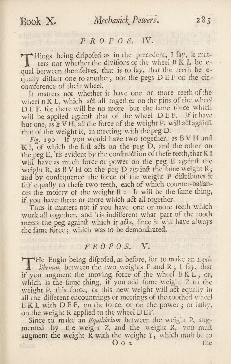 P R 0 P 0 S. IV. _„.o_ being difpofed as in the precedent, I fay, it mat- _ ters nor whether the divifions of the wheel B K L he e- qual between themfelves, that is to fay, that the teeth be e~ quaily difta-nt one to another, nor the pegs D E F on the cir¬ cumference of their w heel. it matters not whether it have one or more teeth of the wheel B K L, which adt all together on the pins of the wheel D E F, for there will be no more but the fame force which will be applied againd that of the wheel D E F. If it have but one, as B V H, all the force of the weight P, will adt againd that of the weight R, in meeting with the peg D. Fig. 190. If you would have two together, as B V H and K I, of which the firft adts on the peg D, and the other on the peg E, his evident by the con dr 11 dt ion of thefe teeth, that KI will have as much force or power on the peg E againd the weight R, as B V H on the peg D againd the fame weight R 3 and by confequence the force of the weight P diftributes it fdf equally to thefe two teeth, each of which counter-balan¬ ces the moiety of the weight R : It will be the fame thing, if you have three or more which adt all together. Thus it matters not if you have one or more teeth which work all together, and his indifferent what part of the tooth meets the peg againd which it adts, fince it will have always the fame force 3 which was to be demandrated. P RO P 0 S. V. THe Engin being difpofed, as before, for to make an Equi¬ librium^ between the two weights P and R 3 I fay, that if you augment the moving force of the wheel B K L 3 or, which is the fame thing, if you add fome weight 2 to the weight P, this force, or this new weight will adt equally in all the different encountrings or meetings of the toothed wheel E K L with D E F, on the force, or on the power 3 or la-ftly, on the weight R applied to the wheel DEF. Since to make an Equilibrium between the weight P, aug¬ mented by the weight Z, and the weight R, you mud augment the weight R with the weight Y, which mud be to