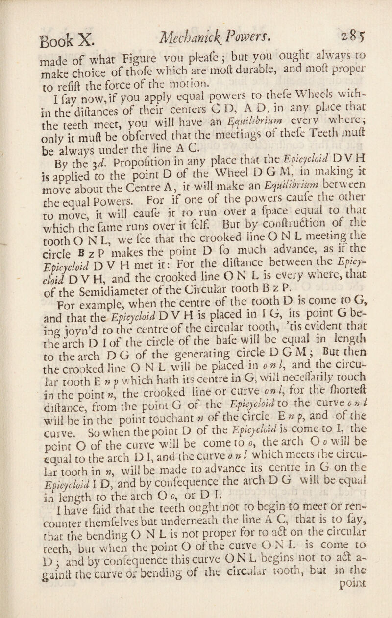 made of what Figure you pleafe; but you ought always to make choice of thofe which are mod durable, and moil proper to refill the force of the motion. . I fay now,if you apply equal powers to thefe Wheels with¬ in the diftances of their centers C D, A D, in any place that the teeth meet, you will have an h only it mud be obferved that the meetings or tilde Teeth mult be always under the line AC. . . By the %d. Proportion in any place that the Epicycloid D V ri is applied to the point D of the Wheel D G M, in making it move about the Centre A, it will make an Equilibrium between the equal Powers. For if one of the powers cauie the other to move, it will caufe it to run over a fpace equal to that which the fame runs over it felf. Bur by conftrudion ot the tooth ONL, we fee that the crooked line O N L meeting tne circle BzP makes the point D fo much advance, as if the Epicycloid D V H met it: For the diftance^ between the Epicy¬ cloid D V FI, and the crooked line ON L is every where, that of the Semidiameter of the Circular tooth B z P. _ For example, when the centre of the tooth D is come to G, and that the Epicycloid D V H is placed in I G, its point G be- in0- ioyn’d to the centre of the circular tooth, tis evident that the arch D I of the circle of the bale will be equal in length to the arch D G of the generating circle D G M ; But then the crooked line O N L will be placed in on /, and the circu¬ lar tooth E n p which hath its centie in G, will neccllaiily touch in the points, the crooked line or cui\c only foi the fhortdl diftance, from the point G of the Epicycloid to the curveion l will be in the point touchant n of the circle E n jp, and of the cuive. So when the point D of the Epicycloid is come to I, the point O of the curve will be come to 0, the arch O 0 will be equal to the arch D I, and the curve 0 n l which meets the circu¬ lar tooth in will be made to advance its centie in G on the Epicycloid I D, and by confequence the arch D G will be equal in length to the arch O 0, or D I. . I have faid that the teeth ought not to begin to meet or ren¬ counter themfeivesbut underneath the line A G, that is to lay, that the bending O N L is not proper for to ad on the circular teeth, but when the point O of the curve O N L is come to D y and by confequence this curve ON L begins not to ad a- gainft the curve or bending of the circular tooth, but