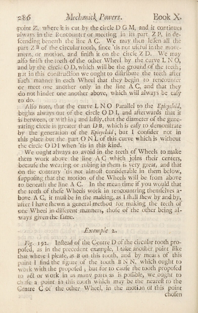 \ .point 2, where it is cut by the circle D G M, and it continues always in the Rencounter or meeting in its part 2 P, in de¬ fending beneath the line A C. We may then Idlen all the part 2 B of the circular tooth, fince his not ufelul in the move¬ ment, or motion, and ftnifh it on the circle Z D. We may alfo finish the teeth of the other Wheel by the curve L K O, and by the circle O D, which will be the ground of the teethy gut in this conftruction we ought to diltribure the teeth after fuch manner in each Wheel that they begin to rencounter or meet one another only in the line A C, and that they do not hinder one another above, which will always be eaiy to do. Alfo note, that the curve L N O Parallel to the Epicycloid, begins always out of the circle O D I, and afterwards that it is between, or within ; and Jaftly, that the diameter of the gene¬ rating circle is greater than D B, which is eafy to demoniirate by the generation of the Epicycloid, but 1 confider not in this place but the part O N L of this curve which is without the circle GDI when his in this kind. We ought always to avoid in the teeth of Wheels to make them work above the line A C which joins their centers, becaufe the wearing or rubing in them is very great, and that on the contrary ’tis not aim oft confiderable in them below, iiippofing that the motion of the Wheels will be from above to beneath the line A C. In the mean time if you would that the teeth of thefe Wheels work in rencountring themfelves a- bove A C, it tnuftbe in the making, as I (hall (hew by and by, after I have fnewn a general method tor making the teeth of one Wheel in different manners, thole of the other being al¬ ways .given the lame. Example %■. . i ■ ■ t . f ' e ■ > 5 ' ' » Fig. f pi. Inftead of the Centre D of the circular tooth pro- pofed, as in the precedent example, I take another point like that where I pfeale, as B on this tooth, and by means of this point I find the figure of the tooth B i\i N, which ought to work with the propofed , but for to caufe the tooth propofed to aft or work in as manv pans as is poftible, wejought to ch ale a point in this tooth which may be the neareft to the Centre C of the other Wheel, in the motion of this point chofen