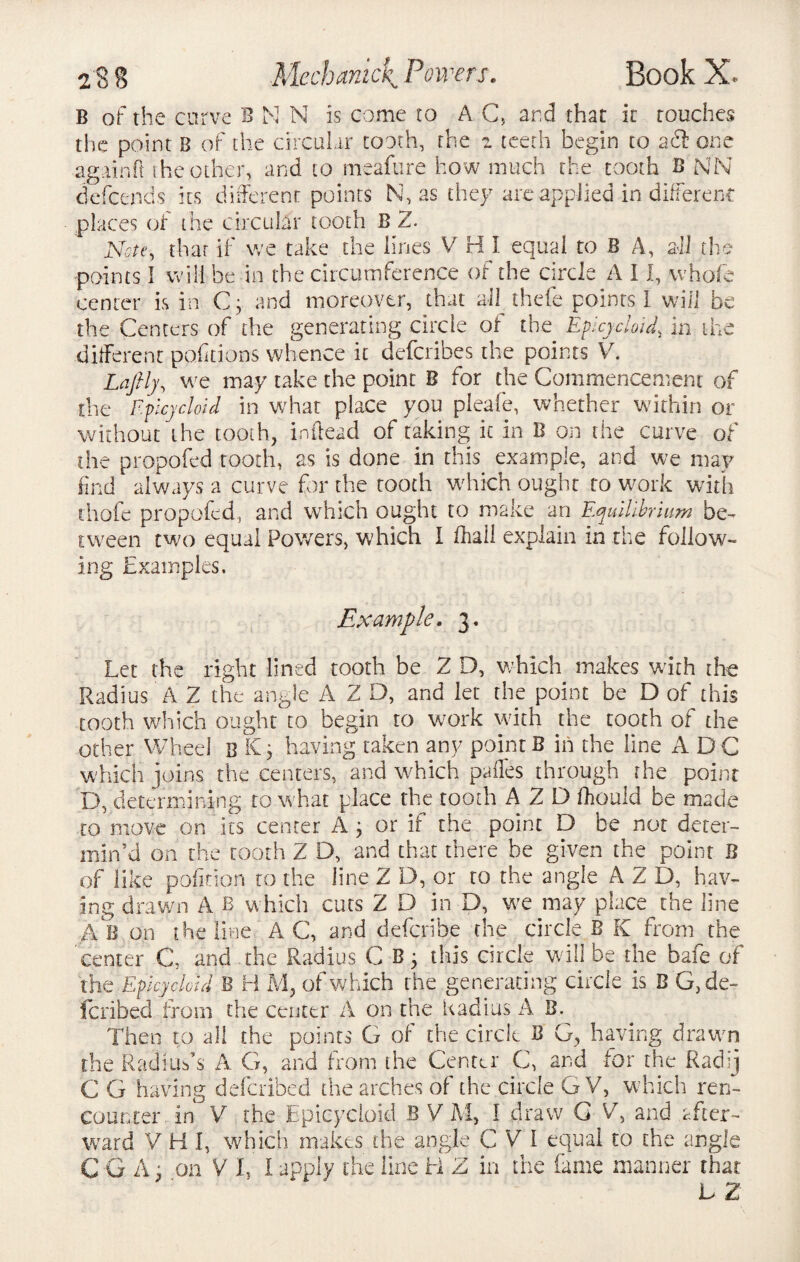 B of the curve B N N is come to A C, and that it touches the point B of the circular tooth, the 2 teeth begin to ait one again ft the other, and to meafure how much the tooth B NN defcends its different points N, as they are applied in different places of the circular tooth B 2. Note, that if we take the lines V H I equal to B A, all the points I will he in the circumference of the circle A 11, whole center is in C; and moreover, that all thefe points 1 will be the Centers of the generating circle of the Epicycloid\ in the different portions whence it deferibes the points V. Lafily, we may take the point B for the Commencement of the Epicycloid in what place you pleafe, whether within or without the tooth, indeed of taking it in B on the curve of the propofed tooth, as is done in this example, and we may find always a curve for the tooth which ought to work with thofe propofed, and which ought to make an Equilibrium be¬ tween two equal Powers, which I fhall explain in the follow¬ ing Examples. Example. 3. Let the right lined tooth be 2 D, which makes with the Radius A 2 the angle A Z D, and let the point be D of this tooth which ought to begin to work with the tooth of the other Wheel b having taken any point B in the line ADC which joins the centers, and which paffes through the point D, determining to what place the tooth A 2 D Ikould be made to move on its center A ; or if the point D be not deter¬ min’d on the tooth Z D, and that there be given the point B of like pofition to the line Z D, or to the angle A Z D, hav¬ ing drawn A B which cuts Z D in D, we may place the line AB on the line A C, and deferibe the circle B K from the center C, and the Radius C B • this circle will be the bale of the Epicycloid B H M, of which the generati ng circle is B G,de- feribed from the center A on the Radius A B. Then to all the points G of the circle B G, having drawn the Radius’s A G, and from the Center C, and for the Radij C G having defended the arches of the circle G V, which ren¬ counter in V the Epicycloid B V M, I draw G V, and after¬ ward V H I, which makes the angle C V I equal to the angle CGA, on V L I apply the line H Z in the fame manner that L Z