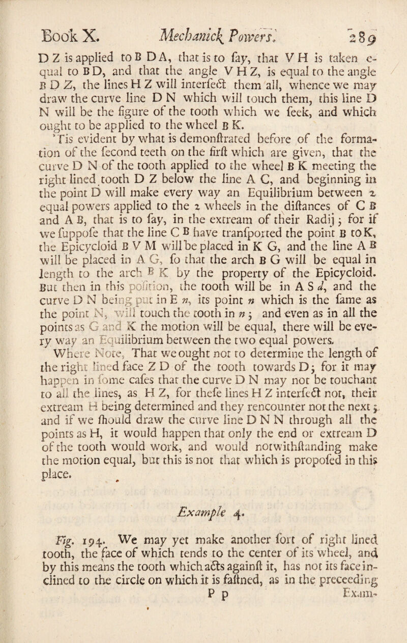 DZ is applied toB DA, that is to fay, that VH is taken e- qual to BD, and that the angle VHZ, is equal to the angle bDZ, the lines H Z will interfedt them all, whence we may draw the curve line D N which will touch them, this line D N will be the figure of the tooth which we feek, and which ought to be applied to the wheel B K. Tis evident by what is demonftrared before of the forma¬ tion of the fecond teeth on the firfl which are given, that the curve D N of the tooth applied to the wheel B K meeting the right lined tooth D Z below the line A G, and beginning in the point D will make every way an Equilibrium between z equal powers applied to the z wheels in the difiances of C B and A B, that is to fay, in the extream of their Radij 3 for if we fuppofe that the line C B have tranfported the point B toK, the Epicycloid B V M will be placed in K G, and the line A B will be placed in A G, fo that the arch B G will be equal in length to the arch B K by the property of the Epicycloid. But then in this polition, the tooth will be in A S J, and the curve D N being put in E n% its point n which is the fame as the point N, will touch the tooth in n 3 and even as in all the points as G and X the motion will be equal, there will be eve¬ ry way an Equilibrium between the two equal powers. Where Note, That we ought not to determine the length of the right lined face Z D of the tooth towards D 3 for it may happen in fome cafes that the curve D N may not be touchant to all the lines, as H Z, for thefe lines H Z inter fed! not, their extream H being determined and they rencounter not the next and if we fhould draw7 the curve line D N N through all the points as H, it would happen that only the end or extream D of the tooth would work, and would notwithftanding make the motion equals but this is not that which is propofed in this place* Example 4. Tig. 194. We may yet make another fort of right lined tooth, the face of which tends to the center of its wheel, and by this means the tooth which adts againfi it, has not its face in¬ clined to the circle on which it is faftned, as in the preceeding P p Exam-