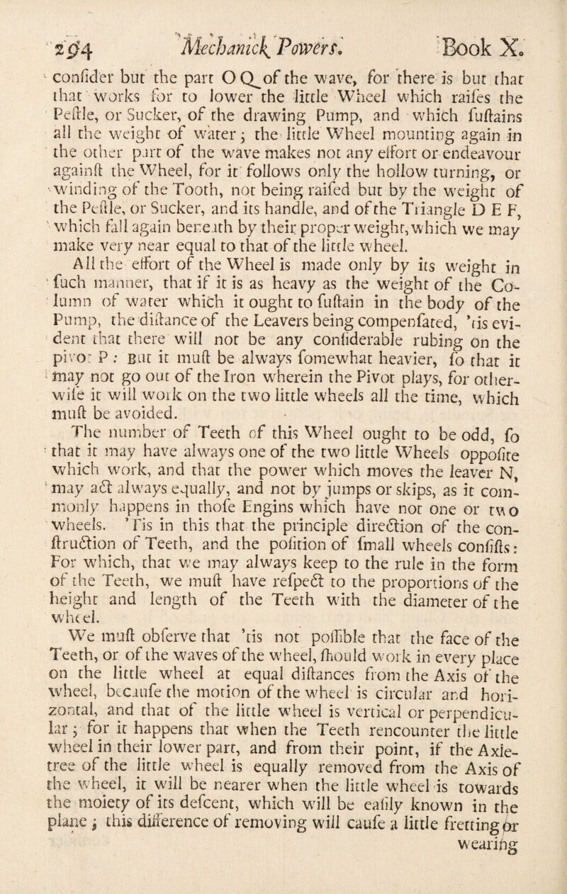 * condder but the part OQ^of the ’wave, for there is but that that works for to lower the Jittle Wheel which raifes the Peftle, or Sucker, of the drawing Pump, and which fuflains all the weight of water; the little Wheel mounting again in the other part of the wave makes not any effort or endeavour againd the Wheel, for it follows only the hollow turning, or winding of the Tooth, not being raifed but by the weight of the Pedle, or Sucker, and its handle, and of the Triangle D E F, which fall again beneath by their proper weight, which we may make very near equal to that of the little wheel. All the effort of the Wheel is made only by its weight in 1 fuch manner, that if it is as heavy as the weight of the Co¬ lumn of water which it ought to fuftain in the body of the Pump, the didanceof the Leavers being compenfated, kisevi- 1 dent that there will not be any condderable rubing on the pivot P; But it mud be always fonaewhat heavier, fc that it 1 may not go out of the Iron wherein the Pivot plays, for other- wife it will work on the two little wheels all the time, which mud be avoided. The number of Teeth of this Wheel ought to be odd, fo • that it may have always one of the two little Wheels oppodte which work, and that the power which moves the leaver N, vmay aid always equally, and not by jumps or skips, as it com¬ monly happens in thofe Engins which have not one or two wheels. * Pis in this that the principle direction of the con- ftrudtion of Teeth, and the podtion of fmall wheels condds; For which, that we may always keep to the rule in the form of the Teeth, we mud have refpedt to the proportions of the height and length of the Teeth with the diameter of the wheel. We mud obferve that his not poilible that the face of the Teeth, or of the waves of the wheel, If ouId work in every place on the little wheel at equal didances from the Axis* of the wheel, bcCiiife the motion of the wheel is circular and hori¬ zontal, and that of the little wheel is vertical or perpendicu¬ lar, for it happens that when the Teeth rencounter the little wheel in their lower part, and from their point, if the Axle- tree of the little wheel is equally removed from the Axis of the wheel, it will be nearer when the little wheel is towards the moiety of its defeent, which will be eadly known in the ‘ me j this difference of removing will caufe a little fretting wearing