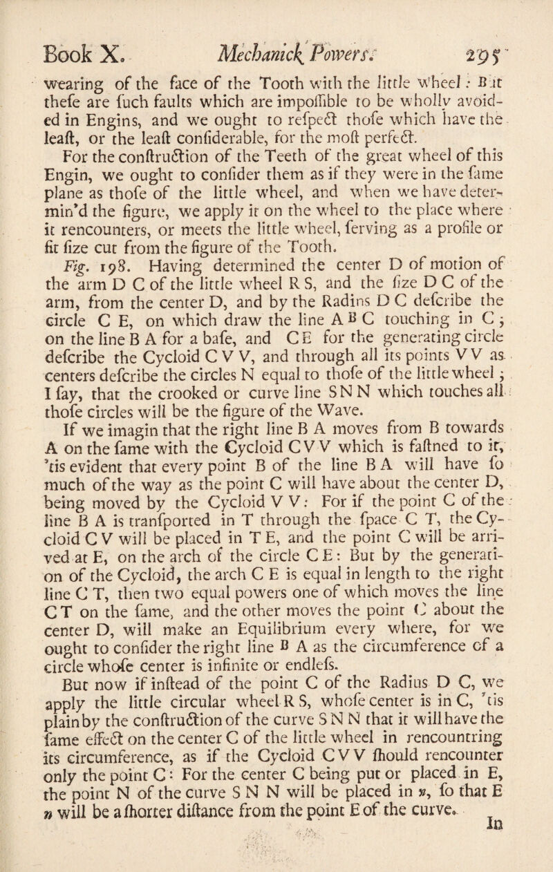 wearing of the face of the Tooth with the little Wheel; B it thefe are fuch faults which are impoilible to be wholly avoid¬ ed in Engins, and we ought to refpedt thofe which have the leaft, or the leaft confiderable, for the moll per fed*. For the conftrudion of the Teeth of the great wheel of this Engin, we ought to confider them as if they were in the fame plane as thofe of the little wheel, and when we have deter;*' min’d the figure, we apply it on the wheel to the place where • it rencounters, or meets the little wheel, ferving as a profile or fit fize cut from the figure of the Tooth, Fig. 198. Having determined the center D of motion of the arm D C of the little wheel R S, and the fize D C of the arm, from the center D, and by the Radins D C defcribe the circle C E, on which draw the line ABC touching in C 3 on the line B A for a bafe, and C E for the generating circle defcribe the Cycloid C V V, and through ail its points V V as. centers defcribe the circles N equal to thofe of the little wheel; I fay, that the crooked or curve line SNN which touches all thofe circles will be the figure of the Wave. If we imagin that the right line B A moves from B towards A on the fame with the Cycloid C V V which is faftned to ity his evident that every point B of the line B A will have fo much of the way as the point C will have about the center D, being moved by the Cycloid V V.* For if the point C of the: line B A is tranfported in T through the fpace C T, the Cy¬ cloid C V will be placed in T E, and the point C will be arri¬ ved at E, on the arch of the circle CE: But by the generati¬ on of the Cycloid, the arch C E is equal in length to the right line C T, then two equal powers one of which moves the line CT on the fame, and the other moves the point C about the center D, will make an Equilibrium every where, for we ought to confider the right line B A as the circumference cf a circle whofe center is infinite or endlefs. But now if inftead of the point C of the Radius D C, we apply the little circular wheel RS, whofe center is in C, his plain by the conftrudtion of the curve SNN that it will have the fame effeS on the center C of the little wheel in rencountring its circumference, as if the Cycloid C V V ftiould rencounter only the point C • For the center C being put or placed in E, the point N of the curve SNN will be placed in fo that E n will be alhorter diftance from the point E of the curve*