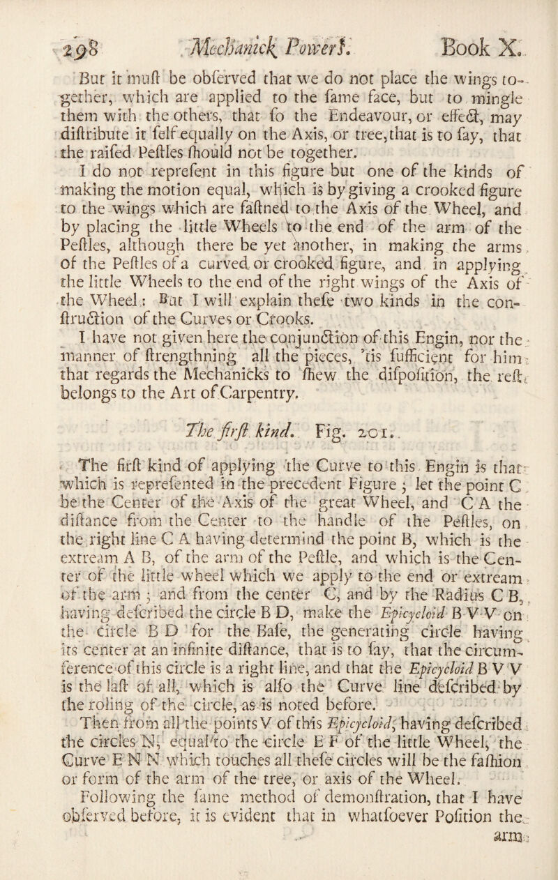 'Mechanic£ Power}, Book X.. Bur it inuft be obferved that we do not place the wings to¬ gether, which are applied to the fame face, but to mingle them with the others, that fo the Endeavour, or effefi, may diftribute it felf equally on the Axis, or tree, that is to fay, that the raifed Peftles fhould not be together. I do not reprefent in this figure but one of the kinds of making the motion equal, which is by giving a crooked figure to the wings which are faftned to the Axis of the Wheel, and by placing the little Wheels to the end of the arm of the Peftles, although there be yet another, in making the arms of the Peftles of a curved or crooked, figure, and in applying the little Wheels to the end of the right wings of the Axis of the Wheel: But I will explain thefe 'two.kinds in the com ftrufiion of the Curves or Crooks. I have not given here the conjunction of this Engin, nor the.: manner of ftrengthning all the pieces, kis fufficient for him:, that regards the Mechanicks to fttew the difpofition, the reftr belongs to the Art of Carpentry. The fir ft kind. Fig. 2CL, The firft kind of applying the Curve to this Engin is thatt 'which is reprefen ted in the precedent Figure 3 let the point C be the Center of the Axis of the great Wheel, and C A the difiance from the Center to the handle of the Peftles, on the right line C A having determind the point B, which is the extream A B, of the arm of the Pefile, and w?hich is the Cen¬ ter of the little wheel which we apply to the end or extream of the arm • and from the center G, and by the Radius C B0 having deferibed the circle B D, make the Epicycloid B V V on the circle B D for the Rafe, the generating circle having its center at an infinite diftanee, that is to lay, that the circum¬ ference of this circle is a right line, and that the Epicycloid B V V is the la ft or all, which is alfo the Curve line deferibed by the roling of the circle, as is noted before. Then from ail the points V of this Epicycloid, having deferibed the circles hf e.quaPto the circle E F of the little Wheel, the Curve E N N which touches all thefe circles will be the faftiion or form of the arm of the tree, or axis of the Wheel. Following the fame method of demonftradon, that I have obferved before, it is evident that in whatfoever Pofition the.