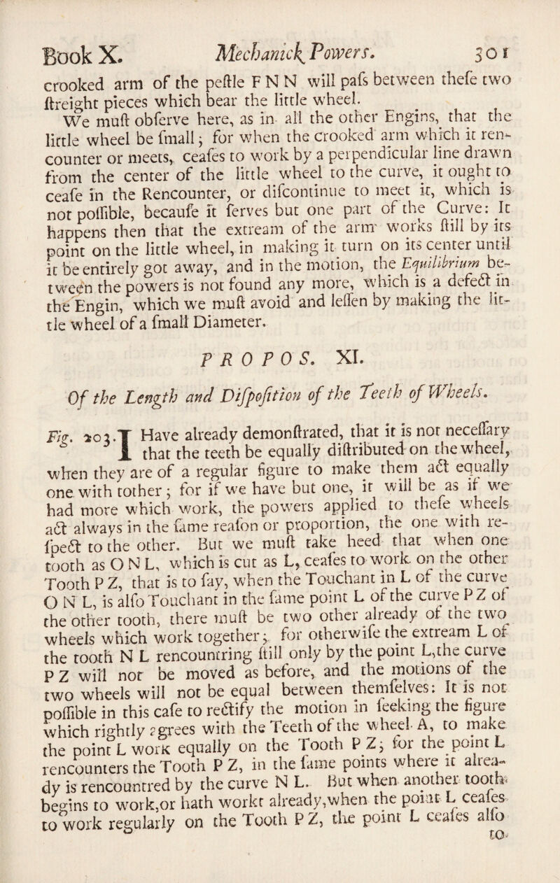 crooked arm of the peftle F N N will pafs between t’nefe two ftreight pieces which bear the little wheel. We mud obferve here, as in all the other Engins, that the little wheel be fmall, for when the crooked arm which it ren¬ counter or meets, ceafes to work by a peipendiculai line diaw n from the center of the little wheel to the curve, it ought tp ceafe in the Rencounter, or difcontinue to meet it, which is not pollible, becaufe it ferves but one pait of the Curve. It happens then that the extream of the atm w01 its ftih by its point on the little wheel, in making it turn on its center until it be entirely got away, and in the motion, the Equilibrium be¬ tween the powers is not found any mote, which is a dcfcdf in the Engin, which we mult avoid and leflen by making the lit¬ tle wheel of a fmall Diameter. P R 0 P 0 S. XL Of the Length and Difpofttion of the Teeth of Wheels. Fi<r. ic-vT Have already demonftrated, that it is not neceflary i that the teeth be equally diftributed on the wheel, when they are of a regular figure to make them adt equally one with tother; for if we have but one, if will be as if we had more which work, the pow'ers applied to theie wheels adt always in the fame reafon or proportion, the one with re- Ipedl to the other. But we mull take heed that when one tooth as O N L, which is cut as L, ceafes to work on the other Tooth P Z, that is to fay, when the Touchant in L of the curve O N L, is alfo Touchant in the fame point L of the curve PZ ol the other tooth, there muft be two othei alieady of tn- two wheels which work together j. for otherwife the extream L of the tooth N L rencountring ftill only by the point L,the curve P Z will nor be moved as before, and the motions of the two wheels will not be equal between themfelves. It is not Doflible in this cafe to rectify the motion In ieeking the figme which rightly ? grees with the Teeth of the wheel A, to make the point L worK equally on the 1 ooth PZj lor the point L rencounters the Tooth P Z, in the fame points where it alrea¬ dy is rencountred by the curve N L. But when another tooth* begins to wrork,or hath workr already,when the pout L cea es to work regularly on the Tooth P Z, the point L ceafes alio