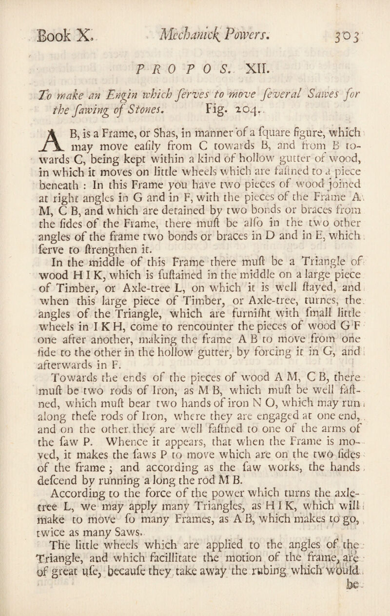P R 0 P 0 S. XII. To wake an Engin which ferves to move feveral Sawes for the fawing of Stones. Fig. 204. . AB, is a Frame, or Shas, in manner of a fquare figure, which may move eafily from C towards B, and from B to¬ wards C, being kept within a kind of hollow glitter of wood, in wrhich it moves on little wheels which are faftned to a piece beneath : In this Frame you have two pieces of wood joined at right angles In G and in F, with the pieces of the Frame A . M, C B, and which are detained by two bonds or braces from the fides of the Frame, there molt be alfo in the two other- angles of the frame two bonds or braces in D and in E, which ferve to ftrengthen it. In the middle of this Frame there mult be a Triangle of wood H I K, which is fuftained in the middle on a large piece of Timber, or Axle-tree L, on which it is well flayed, and when this large piece of Timber, or Axle-tree, turnes, the angles of the Triangle, which are furnifht with fmall little wheels in IKH, come to rencounter the pieces of wood G F one after another, making the frame A B to move from one fide to the other in the hollow gutter, by forcing it in G, and 1 afterwards in F. Towards the ends of the pieces of wood A M, C B, there muft be tw7o rods of Iron, as M B, which mud be well faft¬ ned, which muff bear two hands of iron N O, which may run * along rhefe rods of Iron, where they are engaged at one end, and on the other, they are well faftned to one of the arms of the faw P. Whence it appears, that when the Frame is mo¬ ved, it makes the faws P to move which are on the two fides of the frame 3 and according as the faw works, the hands, defcend by running a Jong the rod M B. According to the force of the power which turns the axle™ tree L, we may apply many Triangles, as H I K, which will I make to move fo many Frames, as A B, which makes to go, twice as many Saws., The little wheels which are applied to the angles of the Triangle, and which facilitate the motion of the frame, are of great qfe, becaufe they take away the rwbitfg. which would be -