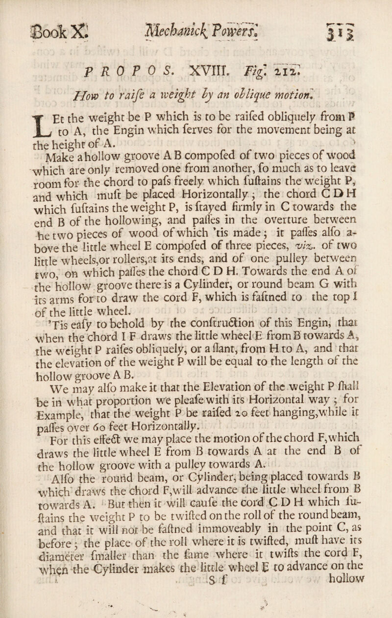 SookX Mechanic^ Twer si JTJ p R 0 P 0 S. XVIII. Fig. tiil How to raife a weight ly an oblique motion* LEt the weight be P which is to be raifed obliquely from 8 to A, the Engin which ferves for the movement being at the height of A. Make ahollow groove A B compofed of two pieces of wood which are only removed one from another, fo much as to leave room for the chord to pafs freely which fuftains the weight P, and which muft be placed Horizontally; the chord CDH which fuftains the weight P, isftayed firmly in C towards the end B of the hollowing, and palfes in the overture between he two pieces of wood of which his made; it palfes alfo a- bove the little wheel E compofed of three pieces, viz,, of two little wheels,or rollers,at its ends, and of one pulley between two, on which palfes the chord CDH. Towards the end A of the hollow groove there is a Cylinder, or round beam G with its arms for to draw the cord F, which is faftned to the top I of the little wheel. ; 5Tis eafy to behold by the conftrudtion of this Engin, that when the chord I F draws the little wheel E from B towards A* the weight P raifes obliquely, or a llant, from H to A, and that the elevation of the weight P will be equal to the length of the hollowr groove A B. We may alfo make it that the Elevation of the weight P (hah be in what proportion we pleafe with its Horizontal way ; for Example, that the weight P be raifed 20 feet hanging,'while it palfes over 6o feet Horizontally. For this effedt we may place the motion of the chord F, which draws the little wheel E from B towards A at the end B of the hollow groove with a pulley towards A. Alfo the round beam, or Cylinder, being placed towards B which draws the chord F,will advance the little wheel from B towards A. But then it will caufe the Cord CDH which fu¬ ftains the weight P to be twilled on the roll of the round beam* and that it will not be faftned immoveably in the point C, as before ; the place of. the roll where it is twitted, muft have its diameter (mailer than the fame where it twifts the cord F, when the Cylinder makes the little wheel E to advance on the . s f 1 hollow