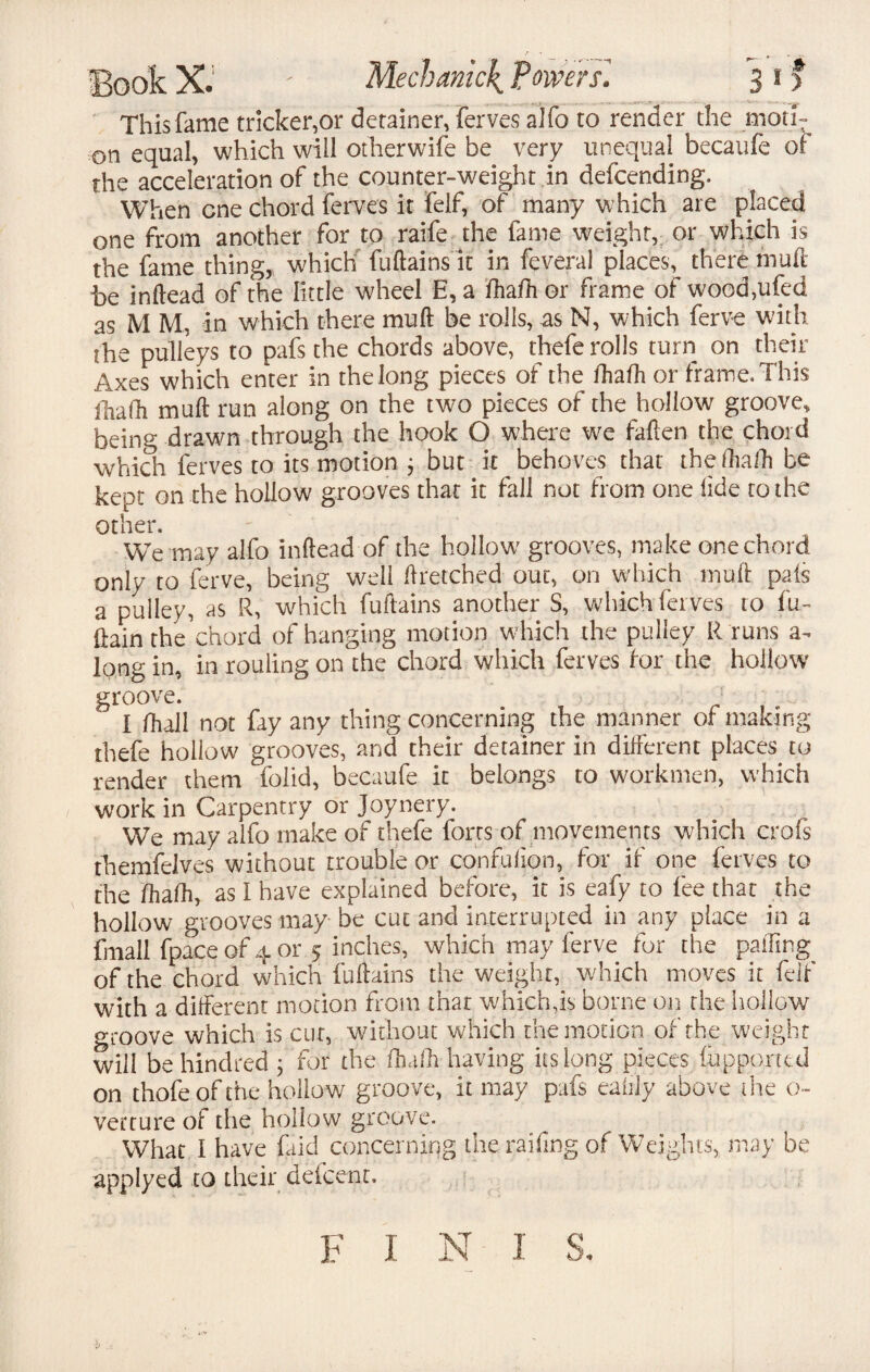 This fame tricker,or detainer, ferves alfo to render the moti¬ on equal, which will otherwife be very unequal becaufe of the acceleration of the counter-weight .in defcending. When one chord ferves it felf, of many which are placed one from another for to raife the fame weight, or which is the fame thing,, which fuftains it in feveral places, there muft he inftead of the little wheel E, a fhafh or frame of wood,ufed as M M, in which there muft be rolls, as N, which ferve with the pulleys to pafs the chords above, thefe rolls turn on their Axes which enter in the long pieces of the fhafh or frame. This fhafh muft run along on the two pieces of the hollow groove, being drawn through the hook O where we fallen the chord which ferves to its motion ; but it behoves that the fhafh be kept on the hollow grooves that it fall not from one tide to the other. We may alfo inftead of the hollow' grooves, make one chord only to ferve, being well ftretched out, on which muft pais a pulley, as R, which fuftains another S, which ferves to fu- (lain the'chord of hanging motion which the pulley R runs long in, in rouling on the chord which ferves for the hollow groove. I fhall not fay any thing concerning the manner of making thefe hollow grooves, and their detainer in different places to render them folid, becaufe it belongs to workmen, which work in Carpentry or Joynery. We may alfo make of thefe forts of movements which crofs themfelves without trouble or confufion, for if one ferves to the fhafh, as I have explained before, it is eafy to fee that the hollow grooves may be cut and interrupted in any place in a fmall (pace of 4 or 5 inches, which may ferve for the palling of the chord which fuftains the weight, which moves it feif with a different motion from that which,is borne on the hollow groove which is cut, without which the motion of the weight will be hundred ; for the Ihafh having its long pieces fupporttd on thofeof the hollow groove, it may pafs ealily above tire o~ verture of the hollow groove. What I have (aid concerning the raffing of Weights, may be applyed to their deicenr. f 1 n 1