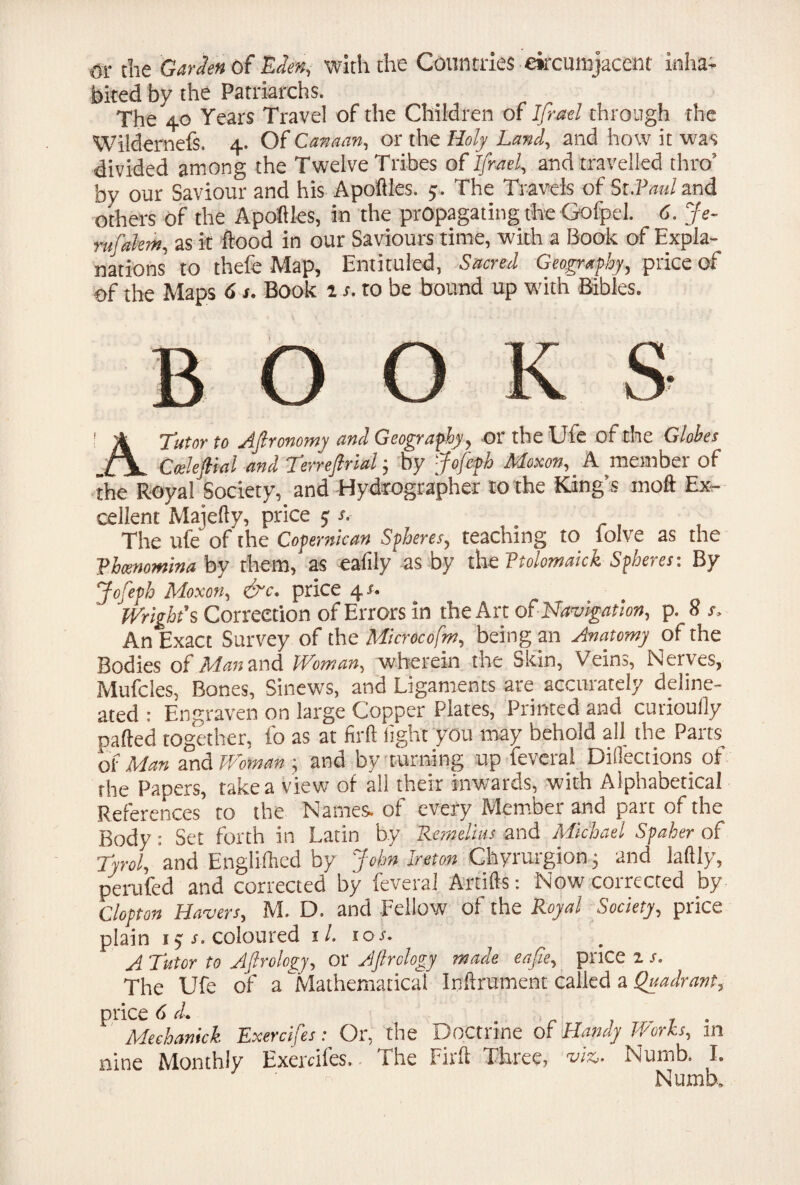 or die Garden of Eden, with the Countries circumjacent inha¬ bited by the Patriarchs. The 40 Years Travel of the Children of Ifrael through the Wildernefs. 4. Of Canaan, or the Holy Land, and how it was divided among the Twelve Tribes of Ifrael, and travelled thro’ by our Saviour and his Apoftles. 5. The Travels of Si.Vmil and others of the Apoftles, in the propagating the Gofpel. 6. Je- rufalem, as k flood in our Saviours time, with a Book of Expla¬ nations to thefe Map, Entituled, Sacred Geography, price of of the Maps 6 s. Book is. to be bound up with Bibles. 1 ik Tutor So Afironomy and Geography, ortheUie of the Globes Cceleftial and Terreftrial; by jhfcfh Moxon, A member of the Royal Society, and Hydrographer to the King’s moft Ex¬ cellent Majefty, price 5; s. The ufe of the Coper me an Spheres, teaching to folve as the Rhamomina by them, as ealily as by the Ttolomaick Spheres: By Jofeph Moxon, &c. price 4#. Wright's Correction of Errors in the Art of Navigation, p. 8 s. An Exact Survey of the Microcofm, being an Anatomy of the Bodies of Ate and Woman, wherein the Skin, Veins, Nerves, Mufcles, Bones, Sinews, and Ligaments are accurately deline¬ ated : Engraven on large Copper Plates, Printed and curioully pafted together, fo as at firft light you may behold all the Parts' of Man and Woman ; and by turning up feveral Diflections of the Papers, take a view of all their inwards, with Alphabetical References to the Names, of every Member and part of the Body: Set forth in Latin by Remelius and Michael Spaher of Tyrol, and Engliftied by John Ireton Chyrurgion 3 and laftly, perufed and corrected by feveral Artifts: Now corrected by Clopton Havers, M. D. and Fellow of the Royal Society, price plain 15 s. coloured 1 /. ioj. A Tutor to Afirology, or Aftrclogy made eafie, price 1 s. The Ufe of a Mathematical Inftrument called a Quadrant, price 6 d. . Mechanick Exercifes: Or, the Doctrine of Handy Works, m nine Monthly Exercifes. The Firft Three, viz. Numb. 1. Numb,