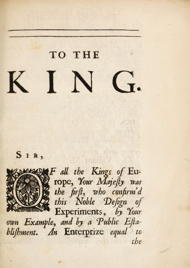 TO THE S i a ? own blijhment. F all the Kings of Eu¬ rope, Your fidajej 'ly was the firft, who confirm d this Noble Tlefign of Experiments, by Your e9 and by a Tub lie Efla- An Enterprise equal to the