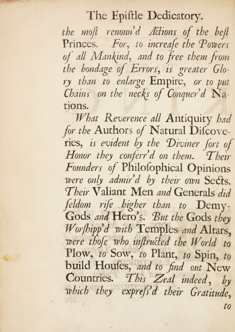 the mojl renoun d Actions of the bell Princes, tor, to increafe the towers of all Mankind, and to free them from the bondage oj Errors, is greater Glo¬ ry than to enlarge Empire, or to put. Chains on the necks of Conquer V Na¬ tions. What Reverence all Antiquity had for the Authors of Natural Difcove- ries, is evident by the tdivmer jort of Honor they conferred on them, their Founders of Philofophical Opinions were only admir’d by their own Sedls. their Valiant Men and Generals did feldom rife higher than to Demy- Gods and Hero's, tut the Gods they Wor(hipp'd with Temples and Altars, were thofe who inf rutted the World to Plow, to Sow, to Plant, to Spin, to build Houfes, and to find out New Countries, this Zeal indeed, by which they exprefs d their Gratitude,