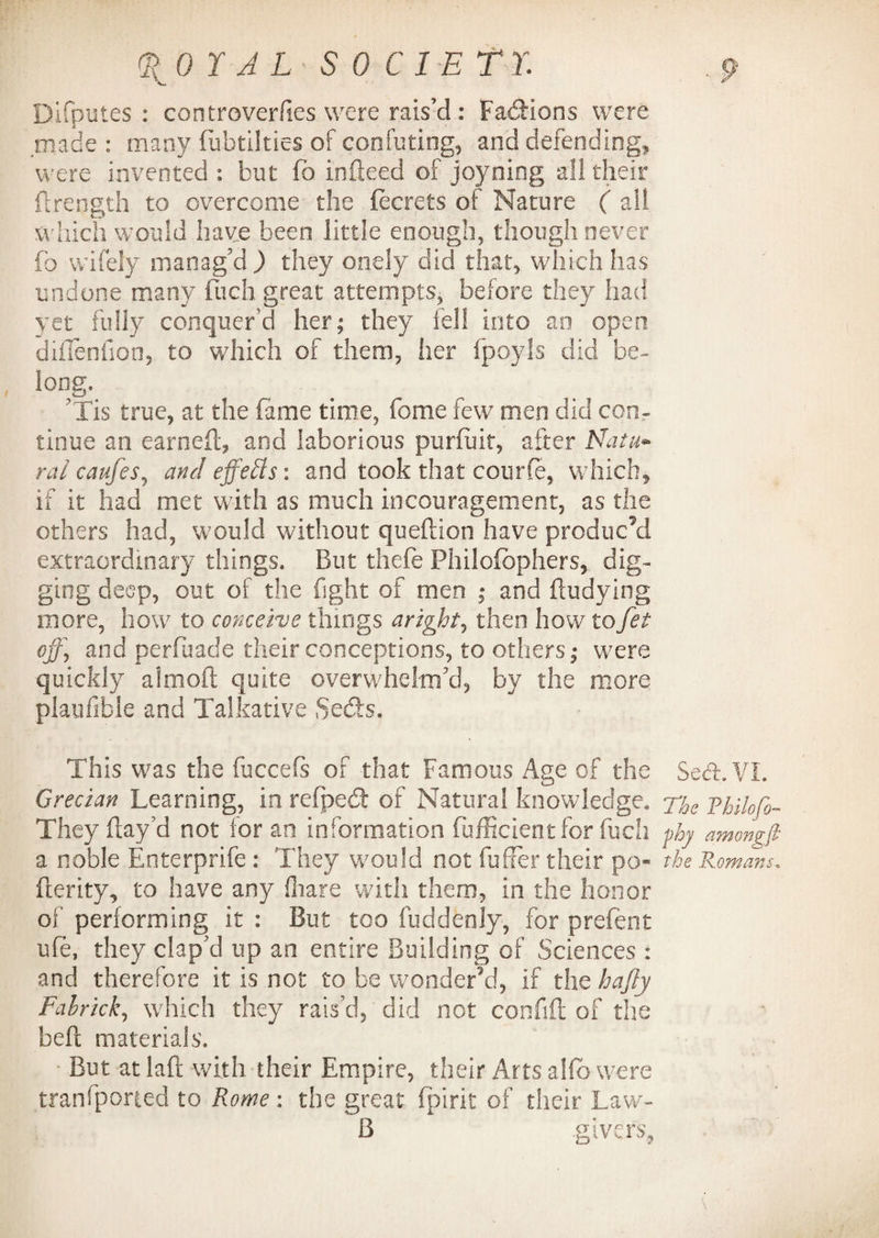 (ROY ALSO Cl ET r. Difputes : controverfies were rais’d: Factions were made : many fubtilties of confuting, and defending, were invented : but fa indeed of joyning all their ftrength to overcome the fecrets of Nature ( all which would have been little enough, though never fo wifely manag'd ) they onely did that, which has undone many flich great attempts, before they had yet fully conquer'd her; they fell into an open diffenfon, to which of them, her fpoyls did be¬ long, rTis true, at the fame time, fome few men did con¬ tinue an earned, and laborious purfuit, after Natu* ral caufes, and effects: and took that courfe, which, if it had met with as much incouragement, as the others had, would without queftion have produc’d extraordinary things. But thefe Philofbphers, dig¬ ging deep, out of the fight of men ; and ftudying more, how to conceive things aright, then how tofet off] and perfuade their conceptions, to others; were quickly almoft quite overwhelm'd, by the more plaufible and Talkative Sedts. This wras the fuccefs of that Famous Age of the Sed. VI. Grecian Learning, in refpedt of Natural knowledge. e Rhilofo- They flay’d not ior an information fufficientfor fuch phy amongfi a noble Enterprife : They would not buffer their po» the Romans, fterity, to have any fhare with them, in the honor of performing it : But too fuddenly, for prefect ufe, they clap'd up an entire Building of Sciences : and therefore it is not to be wonder’d, if the ha fly Fabrick, which they rais'd, did not confifl of the belt materials. ■ But at laft with their Empire, their Arts alfb were tranfporied to Rome: the great fpirit of their Law- B .givers,