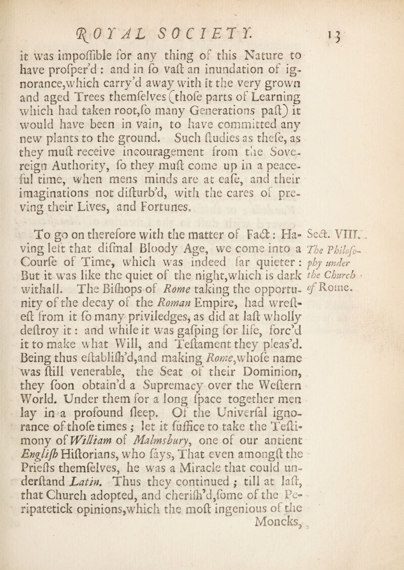 V ^OYAL SOCIETY. 13 it was impoffible for any thing of this Nature to- have profper’d : and in fo vaft an inundation of ig¬ norance,which carry'’d away with it the very grown and aged Trees themfelves (Thofe parts of Learning which had taken root,fo many Generations pail) it would have been in vain, to have committed any new plants to the ground. Such (Indies as thefe, as they mult receive incouragement from the Sove¬ reign Authority, fo they muft come up in a peace¬ ful time, when mens minds are at eafe, and their, imaginations not difturb’d, with the cares of pre¬ ying their Lives, and Fortunes. To go on therefore with the matter of Fad: Fla- Seri. VIIIF ving left that difmal Bloody Age, we come into a The Philofc- Courfe of Time, which was indeed far quieter : phj under But it was like the quiet of the night,which is dark the Church ■■ withall. The Bifhopsof Rome taking the opportu- of Rome. nity of the decay of the Roman Empire, had vvreft- eft from it fb many priviledges, as did at laft wholly deftroy it: and while it was gafping for life, forc'd it to make what Will, and Teftament they pleas’d. Being thus eftabliflfd,and making Rome^whoih name was Bill venerable, the Seat of their Dominion, they fbon obtain’d a Supremacy over the Weftera World. Under them for a long (pace together men lay in a profound deep. Of the Univerfal igno¬ rance of thofe times ,* let it fuffice to take the Tefti- mony of William of Malmshury, one of our antient Rnglijh Hiftorians, who fays. That even amongft the Priefts themfelves, he was a Miracle that could mi- derftand Latin. Thus they continued ,* till at laft, that Church adopted, and cherifh’d/ome of the Pe- ripatetick opinions,which the moft ingenious of the Moncks, ,