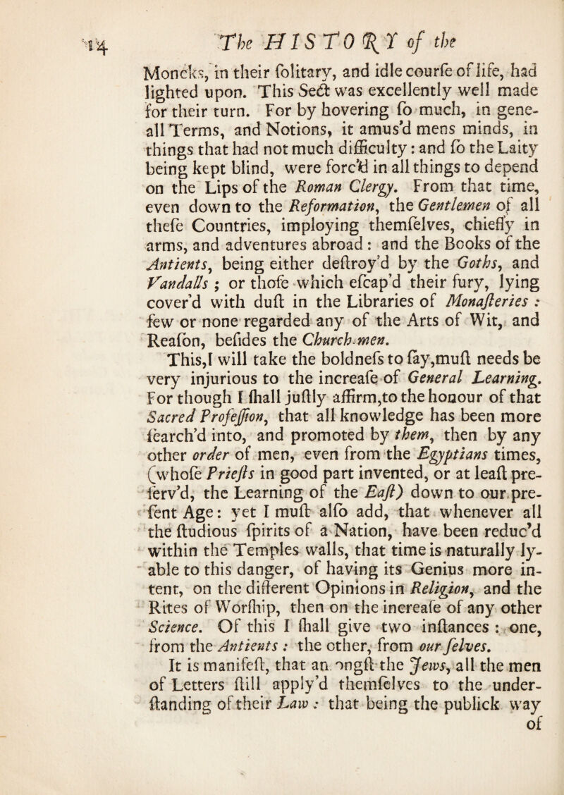 Moncks, in their folitary, and idle courfe of life, had lighted upon. This Sed was excellently well made for their turn. For by hovering fo much, in gene- all Terms, and Notions, it amus'd mens minds, in things that had not much difficulty: and fo the Laity being kept blind, were forc'd in all things to depend on the Lips of the Roman Clergy. From that time, even down to the Reformation, the Gentlemen of all thefe Countries, imploying themlelves, chiefly in arms, and adventures abroad : and the Books of the Antients, being either deftroy’d by the Goths, and VandaUs ; or thofe which efcap’d their fury, lying cover’d with dull in the Libraries of Monajleries : few or none regarded any of the Arts of Wit, and Reafcn, befides the Church-men. This,I will take the boldnefsto{ay,mufl needs be very injurious to the increafe of General Learning. For though I fliall juftly affirm,to the honour of that Sacred Profejfion, that all knowledge has been more learch’d into, and promoted by them, then by any other order of men, even from the Egyptians times, (whole Priefts in good part invented, or at lead pre- ferv’d, the Learning of the Eaft) down to our pre- fent Age: yet I mull alfo add, that whenever all theftudious fpirits of a Nation, have been reduc’d within the Temples walls, that time is naturally ly- able to this danger, of having its Genius more in¬ tent, on the different Opinions in Religion, and the Rites of Worfhip, then on the increafe of any other Science. Of this I fliall give two inftances : one, from the Antients : the other, from our felves. It is manifeft, that an. ongfl the Jews, all the men of Letters {till appiy’d themlelves to the under- ftanding of their Law ; that being the publick way of