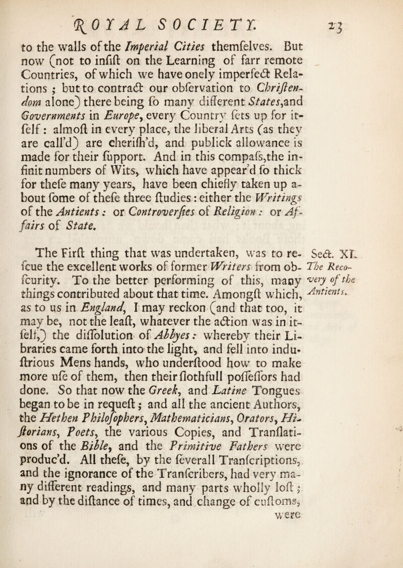 to the walls of the Imperial Cities themfelves. But now (not to infill on the Learning of farr remote „ Countries, of which we have onely imperfect Rela¬ tions ; but to contrail our obfervation to Chriften- dom alone) there being fo many different States,and Governments in Europe, every Country fcts up for it- felf: almoft in every place, the liberal Arts fas they are call’d) are cheriflYd, and publick allowance is made for their fupport. And in this compafs,the in- finit numbers of Wits, which have appear’d fo thick for thefe many years, have been chiefly taken up a- bout fome of thefe three Rudies: either the Writings of the Antients: or Gontroverjies of Religion : or Af¬ fairs of State. The Firft thing that was undertaken, was to re- Seel. XL fcue the excellent works of former Writers from ob- The Reco- feurity. To the better performing of this, many very of the things contributed about that time. Amongft which, Antients... as to us in England,, I may reckon (and that too, it may be, not the lead, whatever the addon was in it- felt,) the diffolution of Abbyeswhereby their Li¬ braries came forth into the light, and fell into indu- llrious Mens hands, who underftood howr to make more life of them, then their flothfull poflefibrs had done. So that now the Greeks and Latine Tongues began to be in requeft; and all the ancient Authors, the Hethen Philojophers, Mathematicians, Orators, Hu jlorians, Poets, the various Copies, and Tranflati- ons of the Bible, and the Primitive Fathers wTere produc’d. All thefe, by the feverall Tranfcriptionsy and the ignorance of the Tranfcribers, had very ma¬ ny different readings, and many parts wholly loft,0 and by the diftance of times, and change of cuftoms.