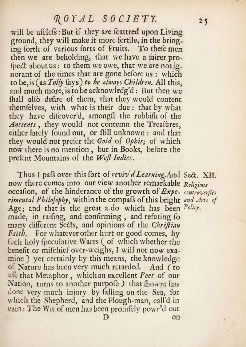 will be ulelefs: But if they are fcattred upon Living ground, they will make it more fertile, in the bring¬ ing forth of various forts of Fruits. To thefe men then we are beholding, that we have a fairer pro¬ pped: about us: to them we owe, that wre are not ig¬ norant of the times that are gone before us : which to be,is (as Tally fays) to be always Children. All this, and much more, is to be acknowledg’d: But then we fliall allb defire of them, that they would content themfelves, with what is their due: that by w’hat they have difcover’d, amongft the rubbilh of the Antients, they would not contemn the Treafiires, either lately found out, or {till unknown : and that they would not prefer the Gold of Ophir; of which now there is no mention , but in Books, before the prefent Mountains of the Wejl Indies. Thus I pals over this fort of reviv'dLeaming.And Se6t. XII, now there comes into our view another remarkable Religious occafion, of the hinderance of the growth of Expe- controverfas rimental Philofophy, within the compafs of this bright and Arts of Age; and that is the great a-do which has been Policy. made, in raifmg, and confirming , and refuting io many different Seds, and opinions of the Chriftian Faith. For whatever other hurt or good comes, by fuch holy lpeculative Warrs ( of which whether the benefit or mifchief over-weighs, I will not now exa¬ mine ) yet certainly by this means, the knowledge of Nature has been very much retarded. And (to ufe that Metaphor, which an excellent Poet of our Nation, turns to another purpofe ) that Ihowre has done very much injury by falling on the Sea, for which the Shepherd, and the Plough-man, call’d in vain: The Wit of men has been protufely powrr’d out